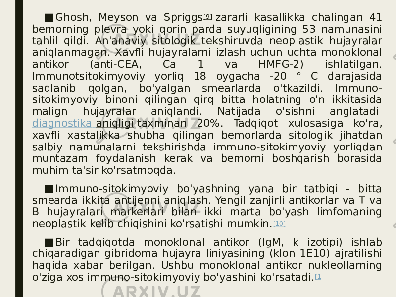 ■ Ghosh, Meyson va Spriggs [9]  zararli kasallikka chalingan 41 bemorning plevra yoki qorin parda suyuqligining 53 namunasini tahlil qildi. An&#39;anaviy sitologik tekshiruvda neoplastik hujayralar aniqlanmagan. Xavfli hujayralarni izlash uchun uchta monoklonal antikor (anti-CEA, Ca 1 va HMFG-2) ishlatilgan. Immunotsitokimyoviy yorliq 18 oygacha -20 ° C darajasida saqlanib qolgan, bo&#39;yalgan smearlarda o&#39;tkazildi. Immuno- sitokimyoviy binoni qilingan qirq bitta holatning o&#39;n ikkitasida malign hujayralar aniqlandi. Natijada o&#39;sishni anglatadi  diagnostika aniqligi  taxminan 20%. Tadqiqot xulosasiga ko&#39;ra, xavfli xastalikka shubha qilingan bemorlarda sitologik jihatdan salbiy namunalarni tekshirishda immuno-sitokimyoviy yorliqdan muntazam foydalanish kerak va bemorni boshqarish borasida muhim ta&#39;sir ko&#39;rsatmoqda. ■ Immuno-sitokimyoviy bo&#39;yashning yana bir tatbiqi - bitta smearda ikkita antijenni aniqlash. Yengil zanjirli antikorlar va T va B hujayralari markerlari bilan ikki marta bo&#39;yash limfomaning neoplastik kelib chiqishini ko&#39;rsatishi mumkin. [10] ■ Bir tadqiqotda monoklonal antikor (IgM, k izotipi) ishlab chiqaradigan gibridoma hujayra liniyasining (klon 1E10) ajratilishi haqida xabar berilgan. Ushbu monoklonal antikor nukleollarning o&#39;ziga xos immuno-sitokimyoviy bo&#39;yashini ko&#39;rsatadi. [1 