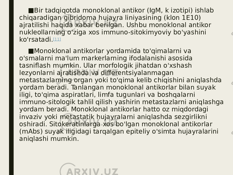 ■ Bir tadqiqotda monoklonal antikor (IgM, k izotipi) ishlab chiqaradigan gibridoma hujayra liniyasining (klon 1E10) ajratilishi haqida xabar berilgan. Ushbu monoklonal antikor nukleollarning o&#39;ziga xos immuno-sitokimyoviy bo&#39;yashini ko&#39;rsatadi. [11] ■ Monoklonal antikorlar yordamida to&#39;qimalarni va o&#39;smalarni ma&#39;lum markerlarning ifodalanishi asosida tasniflash mumkin. Ular morfologik jihatdan o&#39;xshash lezyonlarni ajratishda va differentsiyalanmagan metastazlarning organ yoki to&#39;qima kelib chiqishini aniqlashda yordam beradi. Tanlangan monoklonal antikorlar bilan suyak iligi, to&#39;qima aspiratlari, limfa tugunlari va boshqalarni immuno-sitologik tahlil qilish yashirin metastazlarni aniqlashga yordam beradi. Monoklonal antikorlar hatto oz miqdordagi invaziv yoki metastatik hujayralarni aniqlashda sezgirlikni oshiradi. Sitokeratinlarga xos bo&#39;lgan monoklonal antikorlar (mAbs) suyak iligidagi tarqalgan epiteliy o&#39;simta hujayralarini aniqlashi mumkin. 