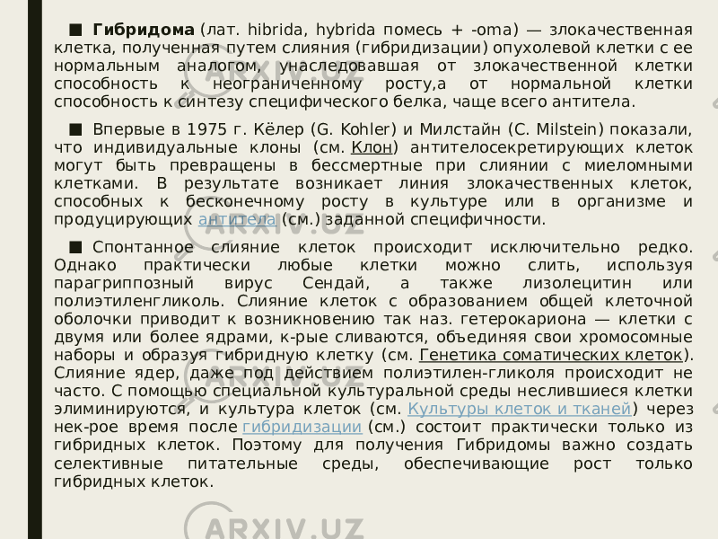 ■ Гибридома  (лат. hibrida, hybrida помесь + -oma) — злокачественная клетка, полученная путем слияния (гибридизации) опухолевой клетки с ее нормальным аналогом, унаследовавшая от злокачественной клетки способность к неограниченному росту,а от нормальной клетки способность к синтезу специфического белка, чаще всего антитела. ■ Впервые в 1975 г. Кёлер (G. Kohler) и Милстайн (С. Milstein) показали, что индивидуальные клоны (см.  Клон ) антителосекретирующих клеток могут быть превращены в бессмертные при слиянии с миеломными клетками. В результате возникает линия злокачественных клеток, способных к бесконечному росту в культуре или в организме и продуцирующих  антитела  (см.) заданной специфичности. ■ Спонтанное слияние клеток происходит исключительно редко. Однако практически любые клетки можно слить, используя парагриппозный вирус Сендай, а также лизолецитин или полиэтиленгликоль. Слияние клеток с образованием общей клеточной оболочки приводит к возникновению так наз. гетерокариона — клетки с двумя или более ядрами, к-рые сливаются, объединяя свои хромосомные наборы и образуя гибридную клетку (см.  Генетика соматических клеток ). Слияние ядер, даже под действием полиэтилен-гликоля происходит не часто. С помощью специальной культуральной среды неслившиеся клетки элиминируются, и культура клеток (см.  Культуры клеток и тканей ) через нек-рое время после  гибридизации  (см.) состоит практически только из гибридных клеток. Поэтому для получения Гибридомы важно создать селективные питательные среды, обеспечивающие рост только гибридных клеток. 