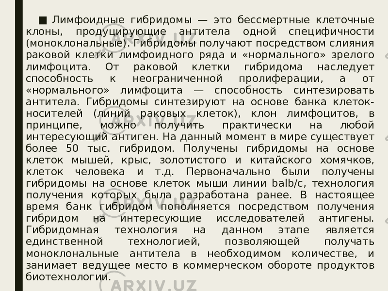 ■   Лимфоидные гибридомы — это бессмертные клеточные клоны, продуцирующие антитела одной специфичности (моноклональные). Гибридомы получают посредством слияния раковой клетки лимфоидного ряда и «нормального» зрелого лимфоцита. От раковой клетки гибридома наследует способность к неограниченной пролиферации, а от «нормального» лимфоцита — способность синтезировать антитела. Гибридомы синтезируют на основе банка клеток- носителей (линий раковых клеток), клон лимфоцитов, в принципе, можно получить практически на любой интересующий антиген. На данный момент в мире существует более 50 тыс. гибридом. Получены гибридомы на основе клеток мышей, крыс, золотистого и китайского хомячков, клеток человека и т.д. Первоначально были получены гибридомы на основе клеток мыши линии balb/c, технология получения которых была разработана ранее. В настоящее время банк гибридом пополняется посредством получения гибридом на интересующие исследователей антигены. Гибридомная технология на данном этапе является единственной технологией, позволяющей получать моноклональные антитела в необходимом количестве, и занимает ведущее место в коммерческом обороте продуктов биотехнологии. 