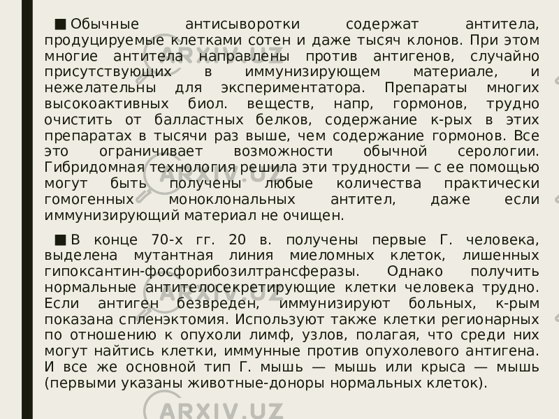 ■ Обычные антисыворотки содержат антитела, продуцируемые клетками сотен и даже тысяч клонов. При этом многие антитела направлены против антигенов, случайно присутствующих в иммунизирующем материале, и нежелательны для экспериментатора. Препараты многих высокоактивных биол. веществ, напр, гормонов, трудно очистить от балластных белков, содержание к-рых в этих препаратах в тысячи раз выше, чем содержание гормонов. Все это ограничивает возможности обычной серологии. Гибридомная технология решила эти трудности — с ее помощью могут быть получены любые количества практически гомогенных моноклональных антител, даже если иммунизирующий материал не очищен. ■ В конце 70-х гг. 20 в. получены первые Г. человека, выделена мутантная линия миеломных клеток, лишенных гипоксантин-фосфорибозилтрансферазы. Однако получить нормальные антителосекретирующие клетки человека трудно. Если антиген безвреден, иммунизируют больных, к-рым показана спленэктомия. Используют также клетки регионарных по отношению к опухоли лимф, узлов, полагая, что среди них могут найтись клетки, иммунные против опухолевого антигена. И все же основной тип Г. мышь — мышь или крыса — мышь (первыми указаны животные-доноры нормальных клеток). 