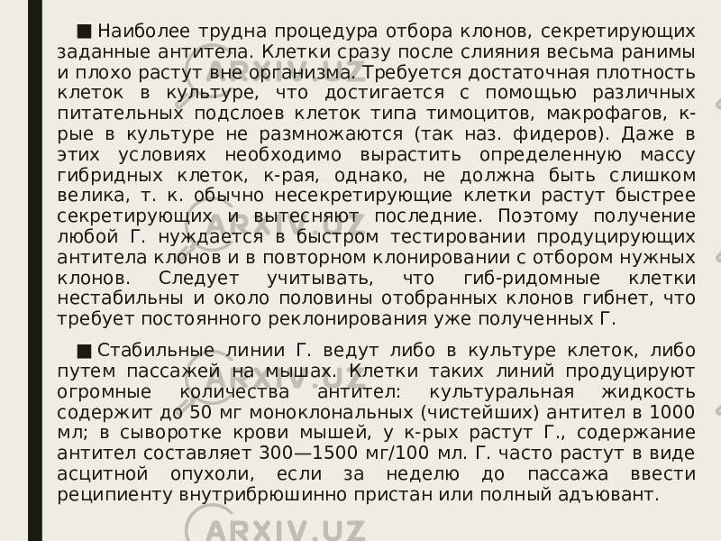 ■ Наиболее трудна процедура отбора клонов, секретирующих заданные антитела. Клетки сразу после слияния весьма ранимы и плохо растут вне организма. Требуется достаточная плотность клеток в культуре, что достигается с помощью различных питательных подслоев клеток типа тимоцитов, макрофагов, к- рые в культуре не размножаются (так наз. фидеров). Даже в этих условиях необходимо вырастить определенную массу гибридных клеток, к-рая, однако, не должна быть слишком велика, т. к. обычно несекретирующие клетки растут быстрее секретирующих и вытесняют последние. Поэтому получение любой Г. нуждается в быстром тестировании продуцирующих антитела клонов и в повторном клонировании с отбором нужных клонов. Следует учитывать, что гиб-ридомные клетки нестабильны и около половины отобранных клонов гибнет, что требует постоянного реклонирования уже полученных Г. ■ Стабильные линии Г. ведут либо в культуре клеток, либо путем пассажей на мышах. Клетки таких линий продуцируют огромные количества антител: культуральная жидкость содержит до 50 мг моноклональных (чистейших) антител в 1000 мл; в сыворотке крови мышей, у к-рых растут Г., содержание антител составляет 300—1500 мг/100 мл. Г. часто растут в виде асцитной опухоли, если за неделю до пассажа ввести реципиенту внутрибрюшинно пристан или полный адъювант. 