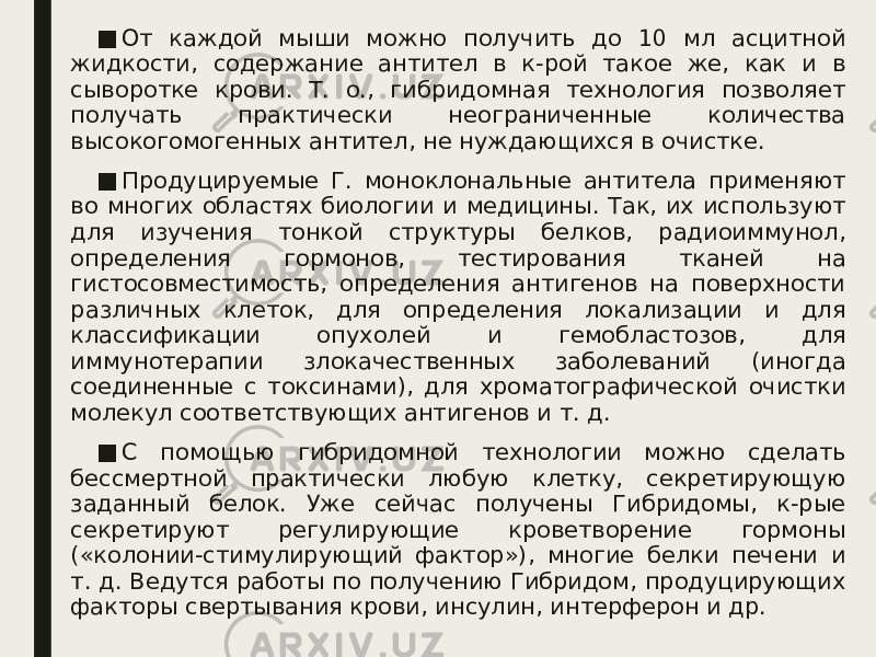 ■ От каждой мыши можно получить до 10 мл асцитной жидкости, содержание антител в к-рой такое же, как и в сыворотке крови. Т. о., гибридомная технология позволяет получать практически неограниченные количества высокогомогенных антител, не нуждающихся в очистке. ■ Продуцируемые Г. моноклональные антитела применяют во многих областях биологии и медицины. Так, их используют для изучения тонкой структуры белков, радиоиммунол, определения гормонов, тестирования тканей на гистосовместимость, определения антигенов на поверхности различных клеток, для определения локализации и для классификации опухолей и гемобластозов, для иммунотерапии злокачественных заболеваний (иногда соединенные с токсинами), для хроматографической очистки молекул соответствующих антигенов и т. д. ■ С помощью гибридомной технологии можно сделать бессмертной практически любую клетку, секретирующую заданный белок. Уже сейчас получены Гибридомы, к-рые секретируют регулирующие кроветворение гормоны («колонии-стимулирующий фактор»), многие белки печени и т. д. Ведутся работы по получению Гибридом, продуцирующих факторы свертывания крови, инсулин, интерферон и др. 