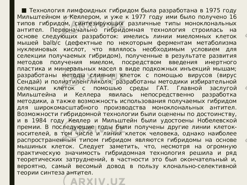 ■ Технология лимфоидных гибридом была разработана в 1975 году Мильштейном и Келлером, и уже к 1977 году ими было получено 16 типов гибридом, синтезирующих различные типы моноклональных антител. Первоначально гибридомная технология строилась на основе следующих разработок: имелись линии миеломных клеток мышей balb/c (дефектные по некоторым ферментам метаболизма нуклеиновых кислот, что являлось необходимым условием для селекции получаемых гибридом), полученные в результате развития методов получения миелом, посредством введения инертного пластика и минеральных масел в виде подкожных инъекций мышам; разработаны методы слияния клеток с помощью вирусов (вирус Сендай) и полиэтиленгликоля; разработаны методики избирательной селекции клеток с помошью среды ГАТ. Главной заслугой Мильштейна и Келлера явилась непосредственно разработка методики, а также возможность использования получаемых гибридом для широкомасштабного производства моноклональных антител. Возможности гибридомной технологии были оценены по достоинству, и в 1984 году Келлер и Мильштейн были удостоены Нобелевской премии. В последующие годы были получены другие линии клеток- носителей, в том числе и линии клеток человека, однако наиболее распространенным типом гибридом являются гибридомы на основе мышиных клеток. Следует заметить, что, несмотря на огромную практическую значимость гибридомная технология решила и ряд теоретических затруднений, в частности это был окончательный и, вероятно, самый весомый довод в пользу клонально-селективной теории синтеза антител. 