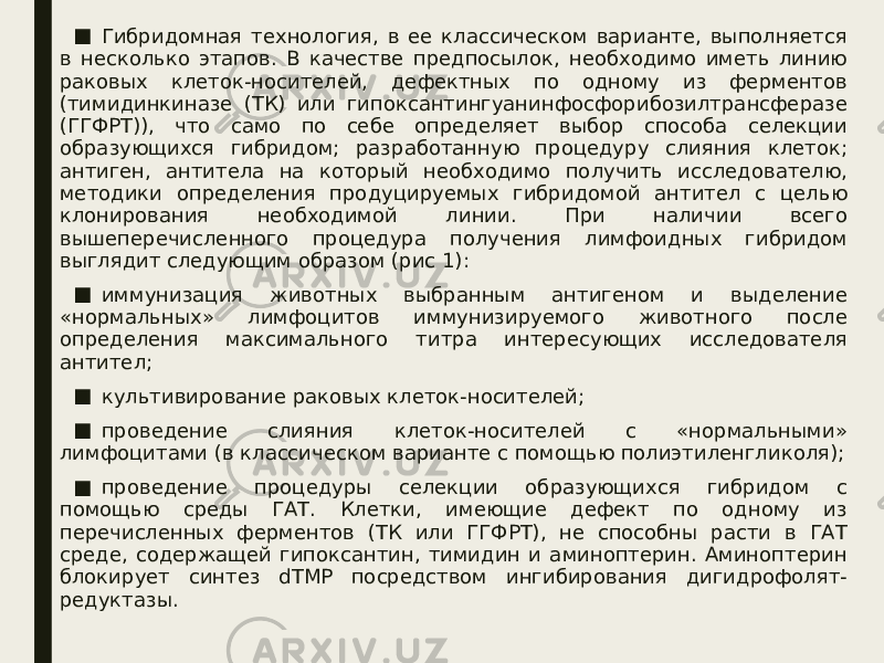 ■ Гибридомная технология, в ее классическом варианте, выполняется в несколько этапов. В качестве предпосылок, необходимо иметь линию раковых клеток-носителей, дефектных по одному из ферментов (тимидинкиназе (ТК) или гипоксантингуанинфосфорибозилтрансферазе (ГГФРТ)), что само по себе определяет выбор способа селекции образующихся гибридом; разработанную процедуру слияния клеток; антиген, антитела на который необходимо получить исследователю, методики определения продуцируемых гибридомой антител с целью клонирования необходимой линии. При наличии всего вышеперечисленного процедура получения лимфоидных гибридом выглядит следующим образом (рис 1): ■ иммунизация животных выбранным антигеном и выделение «нормальных» лимфоцитов иммунизируемого животного после определения максимального титра интересующих исследователя антител; ■ культивирование раковых клеток-носителей; ■ проведение слияния клеток-носителей с «нормальными» лимфоцитами (в классическом варианте с помощью полиэтиленгликоля); ■ проведение процедуры селекции образующихся гибридом с помощью среды ГАТ. Клетки, имеющие дефект по одному из перечисленных ферментов (ТК или ГГФРТ), не способны расти в ГАТ среде, содержащей гипоксантин, тимидин и аминоптерин. Аминоптерин блокирует синтез dTMP посредством ингибирования дигидрофолят- редуктазы. 