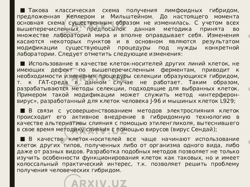 ■ Такова классическая схема получения лимфоидных гибридом, предложенная Келлером и Мильштейном. До настоящего момента основная схема существенным образом не изменилась. С учетом всех вышеперечисленных предпосылок данная методика принята во множестве лабораторий мира и вполне оправдывает себя. Изменения касаются некоторых пунктов и в основном являются результатом модификации существующей процедуры под нужды конкретной лаборатории. Следует отметить следующие изменения: ■ Использование в качестве клеток-носителей других линий клеток, не имеющих дефект по вышеперечисленным ферментам, приводит к необходимости изменения процедуры селекции образующихся гибридом, т. к ГАТ-среда в данном случае не работает. Таким образом, разрабатываются методы селекции, подходящие для выбранных клеток. Примером такой модификации может служить метод «интерферон- вирус», разработанный для клеток человека J-96 и мышиных клеток L929; ■ В связи с усовершенствованием методов электрослияния клеток происходит его активное внедрение в гибридомную технологию в качестве альтернативы слияния с помощью этиленгликоля, вытеснившего в свое время методику слияния с помощью вирусов (вирус Сендай); ■ В качестве клеток-носителей все чаще начинают использование клеток других типов, полученных либо от организма одного вида, либо даже от разных видов. Разработка подобных методов позволяет не только изучить особенности функционирования клеток как таковых, но и имеет колоссальный практический интерес, т.к. позволяет решить проблему получения человеческих гибридом. 