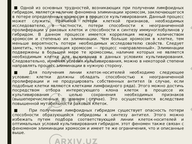 ■ Одной из основных трудностей, возникающих при получении лимфоидных гибридом, является наличие феномена элиминации хромосом, заключающегося в потере определенных хромосом в процессе культивирования. Данный процесс может служить причиной потери клеткой признаков, необходимых исследователю, в частности, потери способности к неограниченной пролиферации у раковых клеток и способности к синтезу иммуноглобулинов у гибридом. В данном процессе имеется корреляция между количеством хромосом и степенью их элиминации. Чем больше хромосом в клетке, тем меньше вероятность потери необходимых исследователю свойств. Следует заметить, что элиминация хромосом — процесс «направленный». Элиминации подвержены в большей мере те хромосомы, наличие которых не является необходимым клетке для выживания в данных условиях культивирования. Следовательно, изменяя условия культивирования, можно в некоторой степени направлять процесс элиминации в нужную сторону. ■         Для получения линии клеток-носителей необходимо следующее условие: клетки должны обладать способностью к неограниченной пролиферации и не продуцировать собственных антител (в случае, если подобные клетки являются клетками лимфоидного ряда). Этого можно достичь посредством отбора интересующего клона клеток в процессе их культивирования с целью сохранения необходимых признаков (вышеперечисленных в данном случае). Это осуществляется вследствие повышенной мутабельности раковых клеток. ■         При получении лимфоидных гибридом существует опасность потери способности образующейся гибридомы к синтезу антител. Этого можно избежать путем подбора соответствующей линии клеток-носителей и оптимальных условий культивирования гибридом. этот феномен также связан с феноменом элиминации хромосом и имеет те же ограничения, что и описанные выше. 