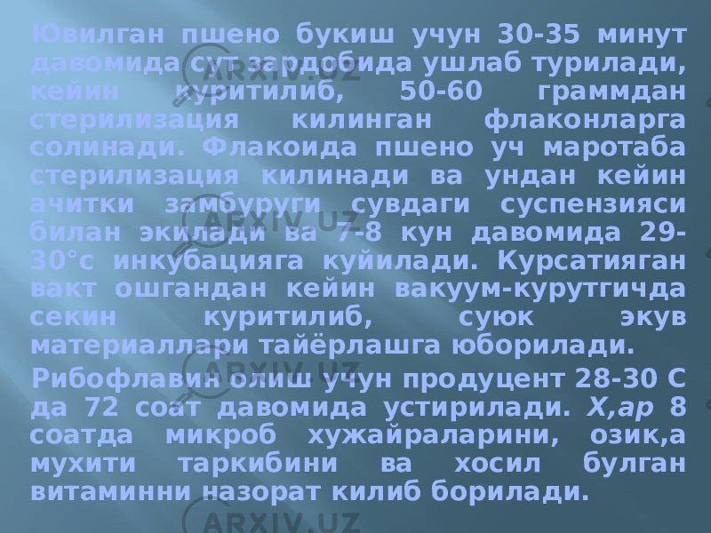 Ювилган пшено букиш учун 30-35 минут давомида сут зардобида ушлаб турилади, кейин куритилиб, 50-60 граммдан стерилизация килинган флаконларга солинади. Флакоида пшено уч маротаба стерилизация килинади ва ундан кейин ачитки замбуруги сувдаги суспензияси билан экилади ва 7-8 кун давомида 29- 30°с инкубацияга куйилади. Курсатияган вакт ошгандан кейин вакуум-курутгичда секин куритилиб, суюк экув материаллари тайёрлашга юборилади. Рибофлавин олиш учун продуцент 28-30 С да 72 соат давомида устирилади. Х,ар 8 соатда микроб хужайраларини, озик,а мухити таркибини ва хосил булган витаминни назорат килиб борилади. 