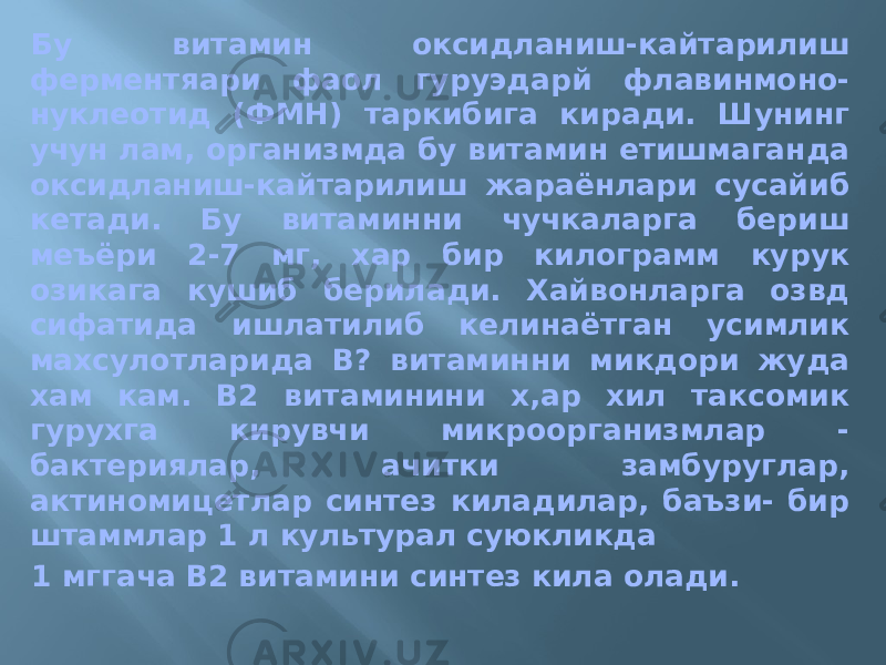 Бу витамин оксидланиш-кайтарилиш ферментяари фаол гуруэдарй флавинмоно- нуклеотид (ФМН) таркибига киради. Шунинг учун лам, организмда бу витамин етишмаганда оксидланиш-кайтарилиш жараёнлари сусайиб кетади. Бу витаминни чучкаларга бериш меъёри 2-7 мг, хар бир килограмм курук озикага кушиб берилади. Хайвонларга озвд сифатида ишлатилиб келинаётган усимлик махсулотларида В? витаминни микдори жуда хам кам. В2 витаминини х,ар хил таксомик гурухга кирувчи микроорганизмлар - бактериялар, ачитки замбуруглар, актиномицетлар синтез киладилар, баъзи- бир штаммлар 1 л культурал суюкликда 1 мггача В2 витамини синтез кила олади. 