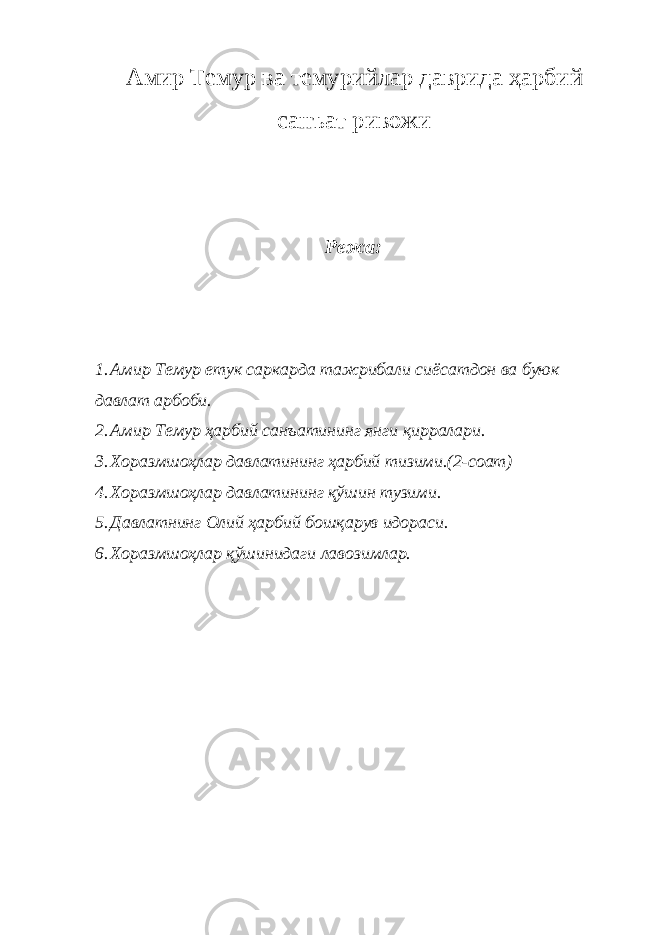 Амир Темур ва темурийлар даврида ҳарбий санъат ривожи Режа: 1. Амир Темур етук саркарда тажрибали сиёсатдон ва буюк давлат арбоби. 2. Амир Темур ҳарбий санъатининг янги қирралари. 3. Хоразмшоҳлар давлатининг ҳарбий тизими.(2-соат) 4. Хоразмшоҳлар давлатининг қўшин тузими. 5. Давлатнинг Олий ҳарбий бошқарув идораси. 6. Хоразмшоҳлар қўшинидаги лавозимлар. 