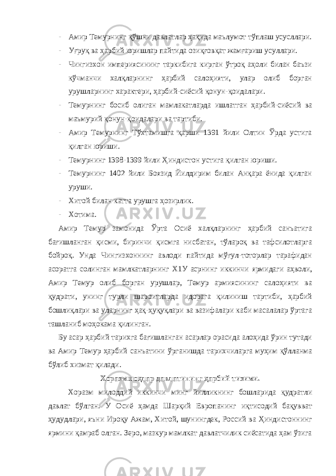 - Амир Темурнинг қўшни давлатлар ҳақида маълумот тўплаш усусллари. - Уғруқ ва ҳарбий юришлар пайтида озиқғовқат жамғариш усуллари. - Чингизхон империясининг таркибига кирган ўтроқ аҳоли билан баъзи кўчманчи халқларнинг ҳарбий салоҳияти, улар олиб борган урушларнинг характери, ҳарбий-сиёсий қонун-қоидалари. - Темурнинг босиб олиган мамлакатларда ишлатган ҳарбий-сиёсий ва маъмурий қонун-қоидалари ва тартиби. - Амир Темурнинг Тўхтамишга қарши 1391 йили Олтин Ўрда устига қилган юриши. - Темурнинг 1398-1399 йили Ҳиндистон устига қилган юриши. - Темурнинг 1402 йили Боязид Йилдирим билан Анқара ёнида қилган уруши. - Хитой билан катта урушга ҳозирлик. - Хотима. Амир Темур замонида Ўрта Осиё халқларнинг ҳарбий санъатига бағишланган қисми, биринчи қисмга нисбатан, тўлароқ ва тафсилотларга бойроқ. Унда Чингизхоннинг авлоди пайтида мўғул-тоторлар тарафидан асоратга солинган мамлкатларнинг Х1У асрнинг иккинчи ярмидаги аҳволи, Амир Темур олиб борган урушлар, Темур армиясининг салоҳияти ва қудрати, унинг турли шароитларда идорага қилиниш тартиби, ҳарбий бошлиқлари ва уларнинг ҳақ-ҳуқуқлари ва вазифалари каби масалалар ўртага ташланиб моҳокама қилинган. Бу асар ҳарбий тарихга бағишланган асарлар орасида алоҳида ўрин тутади ва Амир Темур ҳарбий санъатини ўрганишда тарихчиларга муҳим қўлланма бўлиб хизмат қилади. Хоразмшоҳлар давлатининг ҳарбий тизими. Хоразм милоддий иккинчи минг йилликнинг бошларида қудратли давлат бўлган. У Осиё ҳамда Шарқий Европанинг иқтисодий бақувват ҳудудлари, яъни Ироқу Ажам, Хитой, шунингдек, Россий ва Ҳиндистоннинг ярмини қамраб олган. Зеро, мазкур мамлкат давлатчилик сиёсатида ҳам ўзига 