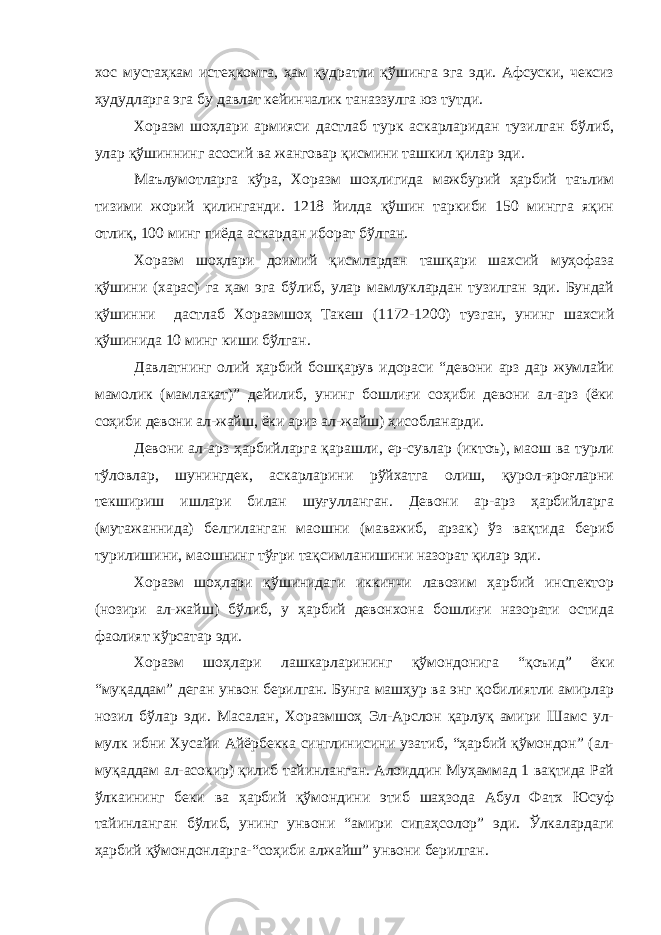 хос мустаҳкам истеҳкомга, ҳам қудратли қўшинга эга эди. Афсуски, чексиз ҳудудларга эга бу давлат кейинчалик таназзулга юз тутди. Хоразм шоҳлари армияси дастлаб турк аскарларидан тузилган бўлиб, улар қўшиннинг асосий ва жанговар қисмини ташкил қилар эди. Маълумотларга кўра, Хоразм шоҳлигида мажбурий ҳарбий таълим тизими жорий қилинганди. 1218 йилда қўшин таркиби 150 мингга яқин отлиқ, 100 минг пиёда аскардан иборат бўлган. Хоразм шоҳлари доимий қисмлардан ташқари шахсий муҳофаза қўшини (харас) га ҳам эга бўлиб, улар мамлуклардан тузилган эди. Бундай қўшинни дастлаб Хоразмшоҳ Такеш (1172-1200) тузган, унинг шахсий қўшинида 10 минг киши бўлган. Давлатнинг олий ҳарбий бошқарув идораси “девони арз дар жумлайи мамолик (мамлакат)” дейилиб, унинг бошлиғи соҳиби девони ал-арз (ёки соҳиби девони ал-жайш, ёки ариз ал-жайш) ҳисобланарди. Девони ал-арз ҳарбийларга қарашли, ер-сувлар (иктоъ), маош ва турли тўловлар, шунингдек, аскарларини рўйхатга олиш, қурол-яроғларни текшириш ишлари билан шуғулланган. Девони ар-арз ҳарбийларга (мутажаннида) белгиланган маошни (маважиб, арзак) ўз вақтида бериб турилишини, маошнинг тўғри тақсимланишини назорат қилар эди. Хоразм шоҳлари қўшинидаги иккинчи лавозим ҳарбий инспектор (нозири ал-жайш) бўлиб, у ҳарбий девонхона бошлиғи назорати остида фаолият кўрсатар эди. Хоразм шоҳлари лашкарларининг қўмондонига “қоъид” ёки “муқаддам” деган унвон берилган. Бунга машҳур ва энг қобилиятли амирлар нозил бўлар эди. Масалан, Хоразмшоҳ Эл-Арслон қарлуқ амири Шамс ул- мулк ибни Хусайи Айёрбекка синглинисини узатиб, “ҳарбий қўмондон” (ал- муқаддам ал-асокир) қилиб тайинланган. Алоиддин Муҳаммад 1 вақтида Рай ўлкаининг беки ва ҳарбий қўмондини этиб шаҳзода Абул Фатх Юсуф тайинланган бўлиб, унинг унвони “амири сипаҳсолор” эди. Ўлкалардаги ҳарбий қўмондонларга-“соҳиби алжайш” унвони берилган. 