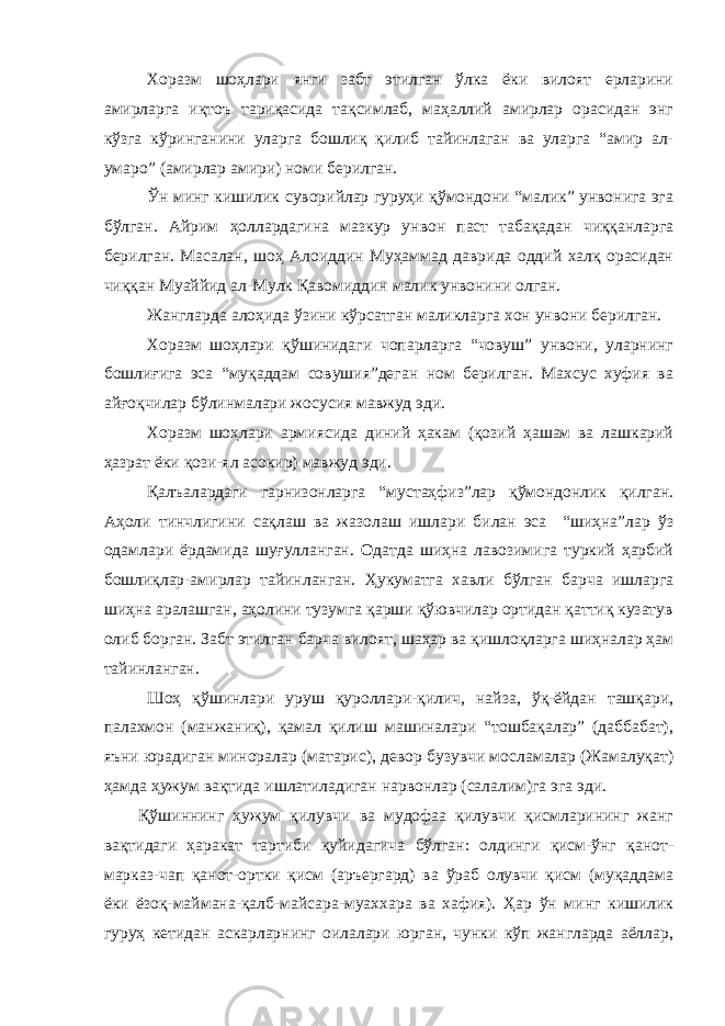 Хоразм шоҳлари янги забт этилган ўлка ёки вилоят ерларини амирларга иқтоъ тариқасида тақсимлаб, маҳаллий амирлар орасидан энг кўзга кўринганини уларга бошлиқ қилиб тайинлаган ва уларга “амир ал- умаро” (амирлар амири) номи берилган. Ўн минг кишилик суворийлар гуруҳи қўмондони “малик” унвонига эга бўлган. Айрим ҳоллардагина мазкур унвон паст табақадан чиққанларга берилган. Масалан, шоҳ Алоиддин Муҳаммад даврида оддий халқ орасидан чиққан Муаййид ал-Мулк Қавомиддин малик унвонини олган. Жангларда алоҳида ўзини кўрсатган маликларга хон унвони берилган. Хоразм шоҳлари қўшинидаги чопарларга “човуш” унвони, уларнинг бошлиғига эса “муқаддам совушия”деган ном берилган. Махсус хуфия ва айғоқчилар бўлинмалари жосусия мавжуд эди. Хоразм шоҳлари армиясида диний ҳакам (қозий ҳашам ва лашкарий ҳазрат ёки қози-ял асокир) мавжуд эди. Қалъалардаги гарнизонларга “мустаҳфиз”лар қўмондонлик қилган. Аҳоли тинчлигини сақлаш ва жазолаш ишлари билан эса “шиҳна”лар ўз одамлари ёрдамида шуғулланган. Одатда шиҳна лавозимига туркий ҳарбий бошлиқлар-амирлар тайинланган. Ҳукуматга хавли бўлган барча ишларга шиҳна аралашган, аҳолини тузумга қарши қўювчилар ортидан қаттиқ кузатув олиб борган. Забт этилган барча вилоят, шаҳар ва қишлоқларга шиҳналар ҳам тайинланган. Шоҳ қўшинлари уруш қуроллари-қилич, найза, ўқ-ёйдан ташқари, палахмон (манжаниқ), қамал қилиш машиналари “тошбақалар” (даббабат), яъни юрадиган миноралар (матарис), девор бузувчи мосламалар (Жамалуқат) ҳамда ҳужум вақтида ишлатиладиган нарвонлар (салалим)га эга эди. Қўшиннинг ҳужум қилувчи ва мудофаа қилувчи қисмларининг жанг вақтидаги ҳаракат тартиби қуйидагича бўлган: олдинги қисм-ўнг қанот- марказ-чап қанот-ортки қисм (аръергард) ва ўраб олувчи қисм (муқаддама ёки ёзоқ-маймана-қалб-майсара-муаххара ва хафия). Ҳар ўн минг кишилик гуруҳ кетидан аскарларнинг оилалари юрган, чунки кўп жангларда аёллар, 