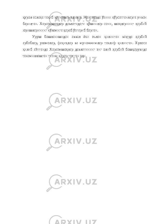 қурол-аслаҳа тақиб қатнашар эдилар. Жангларда ўзини кўрсатганларга унвон берилган. Хоразмшоҳлар давлатидаги қўшинлар сони, шоҳларнинг ҳарбий юришларининг кўламига қараб ўзгариб борган. Уруш бошланишидан аввал ёки эълон қилинган вақтда ҳарбий арбоблар, уламолар, фақиҳлар ва мунажжимлар таклиф қилинган. Хулоса қилиб айтганда Хоразмшоҳлар давлатининг энг олий ҳарбий бошқарувида такомиллашган тизим қарор топган эди. 