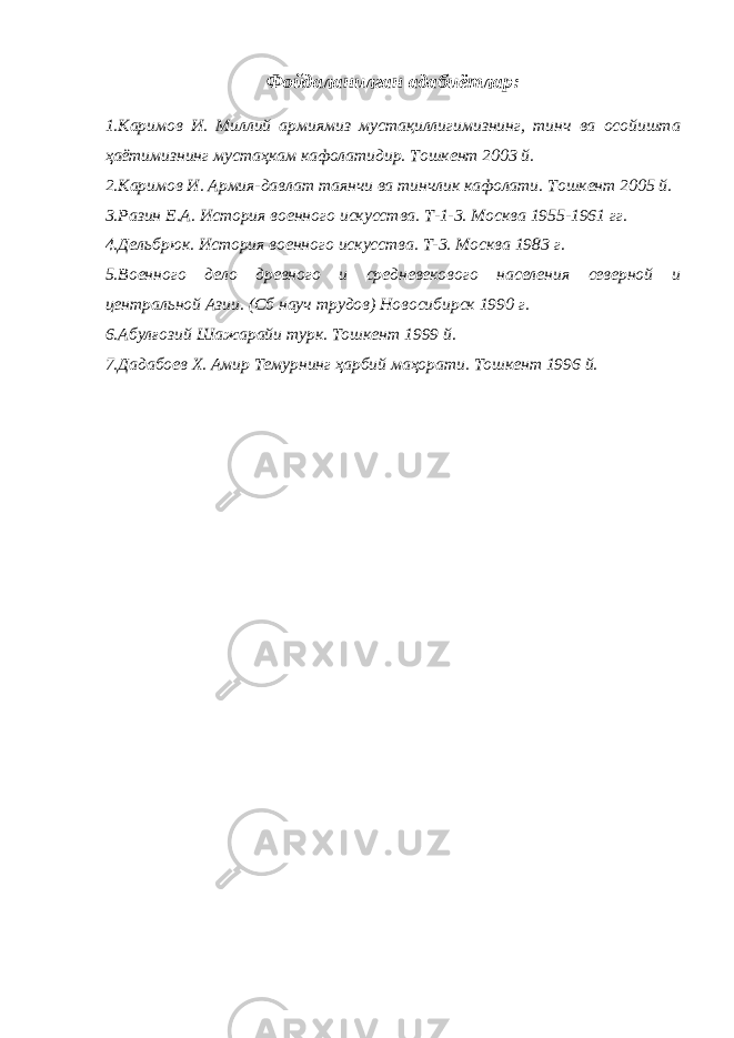 Фойдаланилган адабиётлар: 1.Каримов И. Миллий армиямиз мустақиллигимизнинг, тинч ва осойишта ҳаётимизнинг мустаҳкам кафолатидир. Тошкент 2003 й. 2.Каримов И. Армия-давлат таянчи ва тинчлик кафолати. Тошкент 2005 й. 3.Разин Е.А. История военного искусства. Т-1-3. Москва 1955-1961 гг. 4.Дельбрюк. История военного искусства. Т-3. Москва 1983 г. 5.Военного дело древного и средневекового населения северной и центральной Азии. (Сб науч трудов) Новосибирск 1990 г. 6.Абулғозий Шажарайи турк. Тошкент 1999 й. 7.Дадабоев Х. Амир Темурнинг ҳарбий маҳорати. Тошкент 1996 й. 