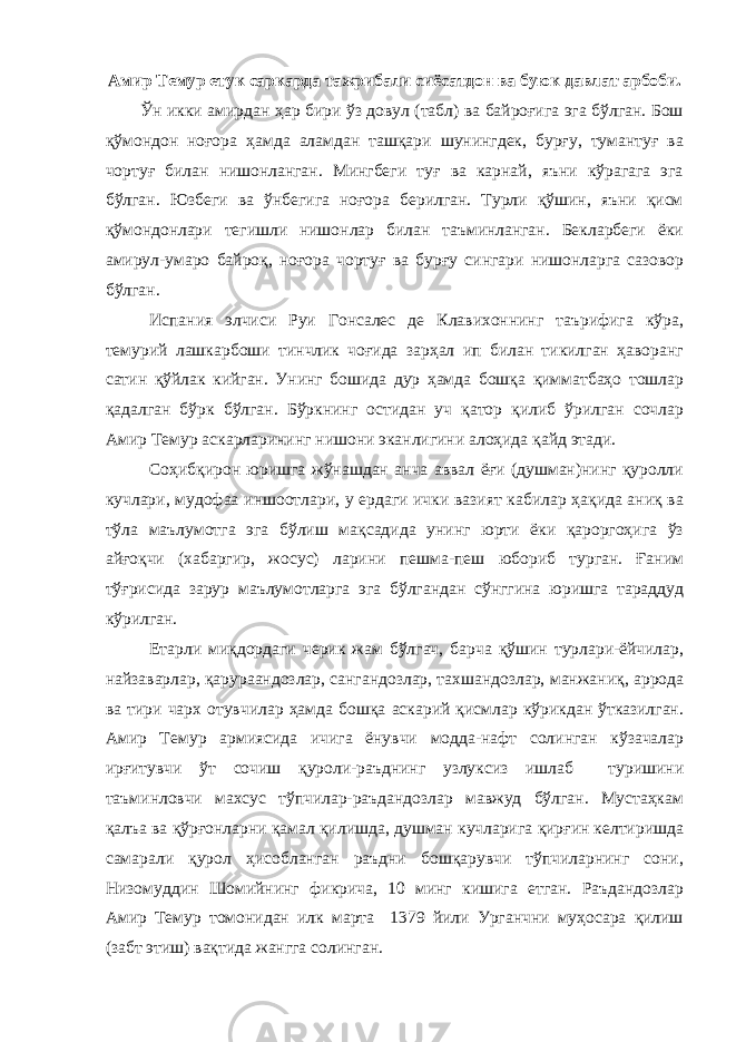 Амир Темур етук саркарда тажрибали сиёсатдон ва буюк давлат арбоби. Ўн икки амирдан ҳар бири ўз довул (табл) ва байроғига эга бўлган. Бош қўмондон ноғора ҳамда аламдан ташқари шунингдек, бурғу, тумантуғ ва чортуғ билан нишонланган. Мингбеги туғ ва карнай, яъни кўрагага эга бўлган. Юзбеги ва ўнбегига ноғора берилган. Турли қўшин, яъни қисм қўмондонлари тегишли нишонлар билан таъминланган. Бекларбеги ёки амирул-умаро байроқ, ноғора чортуғ ва бурғу сингари нишонларга сазовор бўлган. Испания элчиси Руи Гонсалес де Клавихоннинг таърифига кўра, темурий лашкарбоши тинчлик чоғида зарҳал ип билан тикилган ҳаворанг сатин қўйлак кийган. Унинг бошида дур ҳамда бошқа қимматбаҳо тошлар қадалган бўрк бўлган. Бўркнинг остидан уч қатор қилиб ўрилган сочлар Амир Темур аскарларининг нишони эканлигини алоҳида қайд этади. Соҳибқирон юришга жўнашдан анча аввал ёғи (душман)нинг қуролли кучлари, мудофаа иншоотлари, у ердаги ички вазият кабилар ҳақида аниқ ва тўла маълумотга эга бўлиш мақсадида унинг юрти ёки қароргоҳига ўз айғоқчи (хабаргир, жосус) ларини пешма-пеш юбориб турган. Ғаним тўғрисида зарур маълумотларга эга бўлгандан сўнггина юришга тараддуд кўрилган. Етарли миқдордаги черик жам бўлгач, барча қўшин турлари-ёйчилар, найзаварлар, қарураандозлар, сангандозлар, тахшандозлар, манжаниқ, аррода ва тири чарх отувчилар ҳамда бошқа аскарий қисмлар кўрикдан ўтказилган. Амир Темур армиясида ичига ёнувчи модда-нафт солинган кўзачалар ирғитувчи ўт сочиш қуроли-раъднинг узлуксиз ишлаб туришини таъминловчи махсус тўпчилар-раъдандозлар мавжуд бўлган. Мустаҳкам қалъа ва қўрғонларни қамал қилишда, душман кучларига қирғин келтиришда самарали қурол ҳисобланган раъдни бошқарувчи тўпчиларнинг сони, Низомуддин Шомийнинг фикрича, 10 минг кишига етган. Раъдандозлар Амир Темур томонидан илк марта 1379 йили Урганчни муҳосара қилиш (забт этиш) вақтида жангга солинган. 