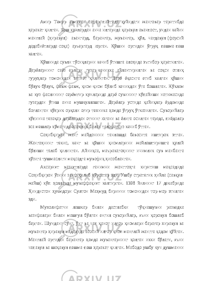 Амир Темур армияси сафар пайтида қуйидаги жанговар таритибда ҳаракат қилган. Бош кучлардан анча илгарида қаравул-аванпост, ундан кейин манғлай (ҳиравул)- авангард, баранғар, жуванғар, қўл, чағдавул-(форсий дадабиётларда-соқа) аръергард юрган. Қўшин ортидан ўғруқ пешма-пеш келган. Қўшинда сувли тўсиқларни кечиб ўтишга алоҳида эътибор қаратилган. Дарёларнинг саёз ерлари гузар-кечикка айлантирилган ва соқси отлиқ гуруҳлар томонидан эҳтиёт қилинган. Дарё ёқасига етиб келган қўшин бўлук-бўлук, фавж-фавж, қисм-қисм бўлиб кечикдан ўта бошлаган. Кўклам ва куз фаслининг серёмғир кунларида дарё сувининг кўпайиши натижасида гузардан ўтиш анча мушкуллашган. Дарёлар устида қайиқлар ёрдамида боғланган кўприк орқали оғир техника ҳамда ўғруқ ўтказилган. Суворийлар кўпинча тезоқар дарёлардан отнинг югани ва ёлига осилган тарзда, пиёдалар эса мешлар кўмагида осонлик билан талофатсиз кечиб ўтган. Соҳибқирон жанг майдонини танлашда бевосита иштирок этган. Жангоҳнинг текис, кенг ва қўшин қисмларини жойлаштиришга қулай бўлиши талаб қилинган. Айниқса, маъракагоҳнинг ичимлик сув манбаига кўзига тушмаслиги мақсадга мувофиқ ҳисобланган. Аксарият вазиятларда ғанимни жонггоҳга киритиш мақсадида Соҳибқирон ўзини заиф қилиб кўрсатар эди. Ушбу стратегик ҳийла (савқул- жайш) кўп ҳолларда муваффақият келтирган. 1398 йилнинг 17 декабрида Ҳиндистон ҳукмдори Султон Маҳмуд биринчи томонидан тор-мор этилган эди. Мухолифатчи лашкар билан дастлабки тўқнашувни разведка вазифалари билан машғул бўлган енгил суворийлар, яъни қоровул бошлаб берган. Шунданг сўнг, ўнг ва чап қанот илғор қисмлари-барағар хиравул ва жуванғар ҳиравул мададида асосий илғор қисм манғлай жангга қадам қўйган. Манғлай ортидан баранғар ҳамда жуванғарнинг қолган икки бўлаги, яъни чапавул ва шақавул пешма-пеш ҳаракат қилган. Мабодо ушбу куч душманни 