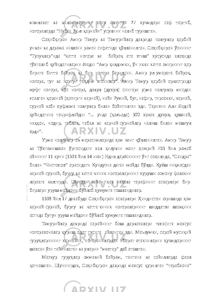 мамлакат ва вилоятларнинг асир олинган 27 хукмдори саф тортиб, ноғораларда “Нубаи Зу-л-қарнайн” усулини чалиб туришган. Соҳибқирон Амир Темур ва Темурийлар даврида чолғулар ҳарбий унвон ва даража нишони рамзи сифатида қўлланилган. Соҳибқирон ўзининг “Тузуклар”ида “катта ноғора ва байроқ ато этиш” хусусида алоҳида тўхталиб қуйидагиларни ёзади: “Амр қилдимки, ўн икки катта амирнинг ҳар бирига битта байроқ ва бир ноғора берилсин. Амир ул-умарога байроқ, ноғора, туғ ва чортуғ тақдим этсинлар”. Амир Темур ҳарбий оркестрида жуфт ноғора, кўс ноғора, довул (духул) сингари урма чолғулар мисдан ясалган қоранай (ҳозирги карнай), найи Румий, буғ, нафир, тирсакки, карнай, сурнай каби пуфлама чолғулар билан бойитилган эди. Тарихчи Али Яздий қуйидагича таърифлайди: “... унда (қалъада) 300 эркак духул, қушнай, наққои, нодир, таблак, табал ва карнай-сурнайлар чалиш билан машғул эрди”. Урма чолғулар ов маросимларида ҳам кенг қўлланилган. Амир Темур ва Тўхтамишхон ўртасидаги хал қилувчи жанг ҳижрий 793 йил ражаб ойининг 11 куни (1391 йил 14 июн) Идил дарёсининг ўнг соҳилида, “Саидра” билан “Чистопол” орасидаги Кундузча деган жойда бўлди. Қуёш чиқмасдан карнай-сурнай, бурғу ва катта-кичик ноғораларнинг хуруши осмону фалакни ларзага келтирди. Шундан кейин ҳар иккала тарафнинг аскарлари бир- бирлари уруш майдони бўйлаб ҳужумга ташландилар. 1398 йил 17 декабрда Соҳибқирон аскарлари Ҳиндистон юришида ҳам карнай-сурнай, бурғу ва катта-кичик ноғораларнинг шиддатли шовқини остида бутун уруш майдони бўйлаб ҳужумга ташландилар. Темурийлар даврида саройнинг бош дарвозалари тепасига махсус ноғорахоналар қуриш одат тусига айланган эди. Маълумки, сарой мусиқий гуруҳларининг карнайчи, ноғорачилардан иборат етакчиларни ҳукмдорнинг шахсан ўзи тайинлаган ва уларни “мехтар” деб аташган. Мазкур гуруҳлар оммавий байрам, тантана ва сайилларда фаол қатнашган. Шунингдек, Соҳибқирон даврида махсус қурилган “тарабхона” 