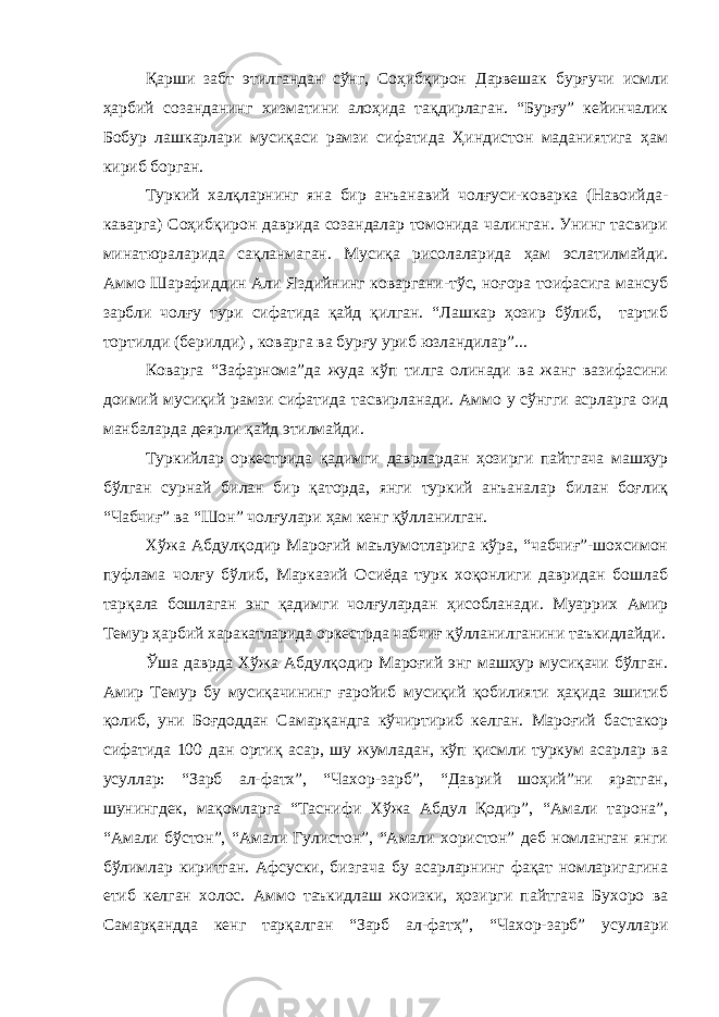 Қарши забт этилгандан сўнг, Соҳибқирон Дарвешак бурғучи исмли ҳарбий созанданинг хизматини алоҳида тақдирлаган. “Бурғу” кейинчалик Бобур лашкарлари мусиқаси рамзи сифатида Ҳиндистон маданиятига ҳам кириб борган. Туркий халқларнинг яна бир анъанавий чолғуси-коварка (Навоийда- каварга) Соҳибқирон даврида созандалар томонида чалинган. Унинг тасвири минатюраларида сақланмаган. Мусиқа рисолаларида ҳам эслатилмайди. Аммо Шарафиддин Али Яздийнинг коваргани-тўс, ноғора тоифасига мансуб зарбли чолғу тури сифатида қайд қилган. “Лашкар ҳозир бўлиб, тартиб тортилди (берилди) , коварга ва бурғу уриб юзландилар”... Коварга “Зафарнома”да жуда кўп тилга олинади ва жанг вазифасини доимий мусиқий рамзи сифатида тасвирланади. Аммо у сўнгги асрларга оид манбаларда деярли қайд этилмайди. Туркийлар оркестрида қадимги даврлардан ҳозирги пайтгача машҳур бўлган сурнай билан бир қаторда, янги туркий анъаналар билан боғлиқ “Чабчиғ” ва “Шон” чолғулари ҳам кенг қўлланилган. Хўжа Абдулқодир Мароғий маълумотларига кўра, “чабчиғ”-шохсимон пуфлама чолғу бўлиб, Марказий Осиёда турк хоқонлиги давридан бошлаб тарқала бошлаган энг қадимги чолғулардан ҳисобланади. Муаррих Амир Темур ҳарбий харакатларида оркестрда чабчиғ қўлланилганини таъкидлайди. Ўша даврда Хўжа Абдулқодир Мароғий энг машҳур мусиқачи бўлган. Амир Темур бу мусиқачининг ғаройиб мусиқий қобилияти ҳақида эшитиб қолиб, уни Боғдоддан Самарқандга кўчиртириб келган. Мароғий бастакор сифатида 100 дан ортиқ асар, шу жумладан, кўп қисмли туркум асарлар ва усуллар: “Зарб ал-фатх”, “Чахор-зарб”, “Даврий шоҳий”ни яратган, шунингдек, мақомларга “Таснифи Хўжа Абдул Қодир”, “Амали тарона”, “Амали бўстон”, “Амали Гулистон”, “Амали хористон” деб номланган янги бўлимлар киритган. Афсуски, бизгача бу асарларнинг фақат номларигагина етиб келган холос. Аммо таъкидлаш жоизки, ҳозирги пайтгача Бухоро ва Самарқандда кенг тарқалган “Зарб ал-фатҳ”, “Чахор-зарб” усуллари 