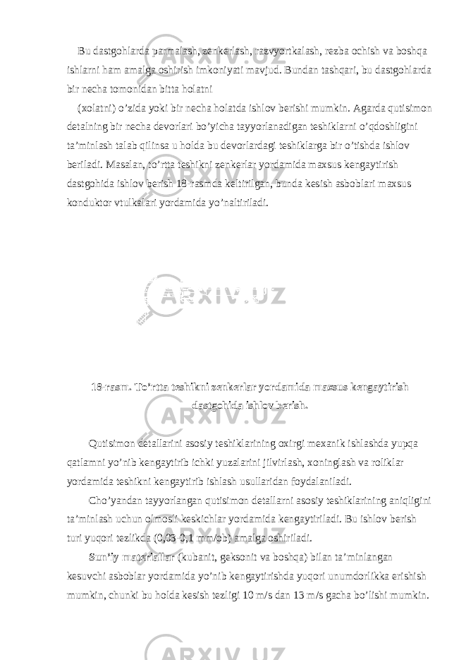 Bu dastgohlarda parmalash, zenkerlash, razvyortkalash, rezba ochish va boshqa ishlarni ham amalga oshirish imkoniyati mavjud. Bundan tashqari, bu dastgohlarda bir necha tomonidan bitta holatni (xolatni) o’zida yoki bir necha holatda ishlov berishi mumkin. Agarda qutisimon detalning bir necha devorlari bo’yicha tayyorlanadigan teshiklarni o’qdoshligini ta’minlash talab qilinsa u holda bu devorlardagi teshiklarga bir o’tishda ishlov beriladi. Masalan, to’rtta teshikni zenkerlar yordamida maxsus kengaytirish dastgohida ishlov berish 18-rasmda keltirilgan, bunda kesish asboblari maxsus konduktor vtulkalari yordamida yo’naltiriladi. 18-rasm. To’rtta teshikni zenkerlar yordamida maxsus kengaytirish dastgohida ishlov berish. Qutisimon detallarini asosiy teshiklarining oxirgi mexanik ishlashda yupqa qatlamni yo’nib kengaytirib ichki yuzalarini jilvirlash, xoninglash va roliklar yordamida teshikni kengaytirib ishlash usullaridan foydalaniladi. Cho’yandan tayyorlangan qutisimon detallarni asosiy teshiklarining aniqligini ta’minlash uchun olmosli keskichlar yordamida kengaytiriladi. Bu ishlov berish turi yuqori tezlikda (0,03-0,1 mm/ob) amalga oshiriladi. Sun’iy materiallar (kubanit, geksonit va boshqa) bilan ta’minlangan kesuvchi asboblar yordamida yo’nib kengaytirishda yuqori unumdorlikka erishish mumkin, chunki bu holda kesish tezligi 10 m/s dan 13 m/s gacha bo’lishi mumkin. 