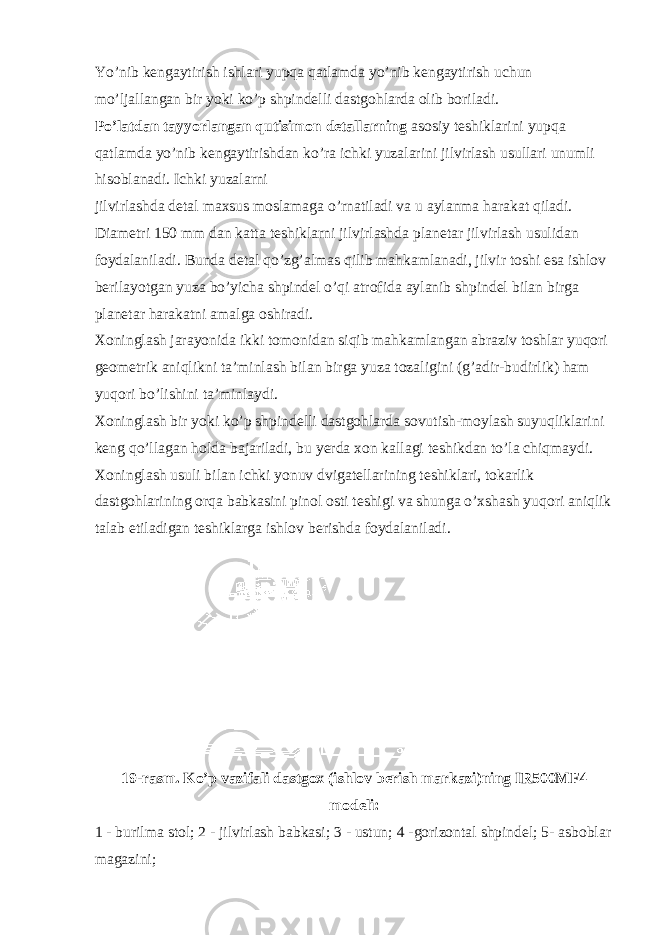 Yo’nib kengaytirish ishlari yupqa qatlamda yo’nib kengaytirish uchun mo’ljallangan bir yoki ko’p shpindelli dastgohlarda olib boriladi. Po’latdan tayyorlangan qutisimon detallarning asosiy teshiklarini yupqa qatlamda yo’nib kengaytirishdan ko’ra ichki yuzalarini jilvirlash usullari unumli hisoblanadi. Ichki yuzalarni jilvirlashda detal maxsus moslamaga o’rnatiladi va u aylanma harakat qiladi. Diametri 150 mm dan katta teshiklarni jilvirlashda planetar jilvirlash usulidan foydalaniladi. Bunda detal qo’zg’almas qilib mahkamlanadi, jilvir toshi esa ishlov berilayotgan yuza bo’yicha shpindel o’qi atrofida aylanib shpindel bilan birga planetar harakatni amalga oshiradi. Xoninglash jarayonida ikki tomonidan siqib mahkamlangan abraziv toshlar yuqori geometrik aniqlikni ta’minlash bilan birga yuza tozaligini (g’adir-budirlik) ham yuqori bo’lishini ta’minlaydi. Xoninglash bir yoki ko’p shpindelli dastgohlarda sovutish-moylash suyuqliklarini keng qo’llagan holda bajariladi, bu yerda xon kallagi teshikdan to’la chiqmaydi. Xoninglash usuli bilan ichki yonuv dvigatellarining teshiklari, tokarlik dastgohlarining orqa babkasini pinol osti teshigi va shunga o’xshash yuqori aniqlik talab etiladigan teshiklarga ishlov berishda foydalaniladi. 19-rasm. Ko’p vazifali dastgox (ishlov berish markazi)ning IR500MF4 modeli: 1 - burilma stol; 2 - jilvirlash babkasi; 3 - ustun; 4 -gorizontal shpindel; 5 - asboblar magazini; 