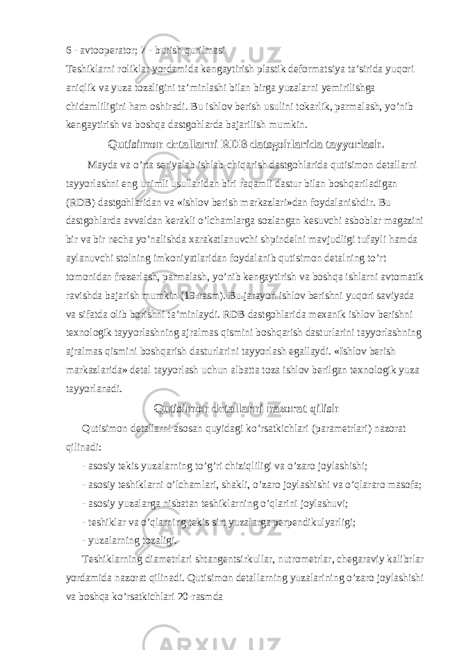 6 - avtooperator; 7 - burish qurilmasi Teshiklarni roliklar yordamida kengaytirish plastik deformatsiya ta’sirida yuqori aniqlik va yuza tozaligini ta’minlashi bilan birga yuzalarni yemirilishga chidamliligini ham oshiradi. Bu ishlov berish usulini tokarlik, parmalash, yo’nib kengaytirish va boshqa dastgohlarda bajarilish mumkin. Qutisimon detallarni RDB datsgohlarida tayyorlash. Mayda va o’rta seriyalab ishlab-chiqarish dastgohlarida qutisimon detallarni tayyorlashni eng unimli usullaridan biri raqamli dastur bilan boshqariladigan (RDB) dastgohlaridan va «ishlov berish markazlari»dan foydalanishdir. Bu dastgohlarda avvaldan kerakli o’lchamlarga sozlangan kesuvchi asboblar magazini bir va bir necha yo’nalishda xarakatlanuvchi shpindelni mavjudligi tufayli hamda aylanuvchi stolning imkoniyatlaridan foydalanib qutisimon detalning to’rt tomonidan frezerlash, parmalash, yo’nib kengaytirish va boshqa ishlarni avtomatik ravishda bajarish mumkin (19-rasm). Bu jarayon ishlov berishni yuqori saviyada va sifatda olib borishni ta’minlaydi. RDB dastgohlarida mexanik ishlov berishni texnologik tayyorlashning ajralmas qismini boshqarish dasturlarini tayyorlashning ajralmas qismini boshqarish dasturlarini tayyorlash egallaydi. «Ishlov berish markazlarida» detal tayyorlash uchun albatta toza ishlov berilgan texnologik yuza tayyorlanadi. Qutisimon detallarni nazorat qilish Qutisimon detallarni asosan quyidagi ko’rsatkichlari (parametrlari) nazorat qilinadi: - asosiy tekis yuzalarning to’g’ri chiziqliligi va o’zaro joylashishi; - asosiy teshiklarni o’lchamlari, shakli, o’zaro joylashishi va o’qlararo masofa; - asosiy yuzalarga nisbatan teshiklarning o’qlarini joylashuvi; - teshiklar va o’qlarning tekis sirt yuzalarga perpendikulyarligi; - yuzalarning tozaligi. Teshiklarning diametrlari shtangentsirkullar, nutrometrlar, chegaraviy kalibrlar yordamida nazorat qilinadi. Qutisimon detallarning yuzalarining o’zaro joylashishi va boshqa ko’rsatkichlari 20-rasmda 