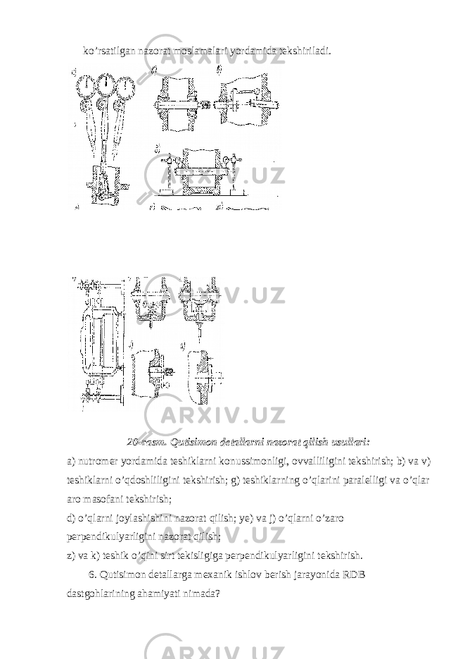 ko’rsatilgan nazorat moslamalari yordamida tekshiriladi. 20-rasm. Qutisimon detallarni nazorat qilish usullari: a) nutromer yordamida teshiklarni konussimonligi, ovvalliligini tekshirish; b) va v) teshiklarni o’qdoshliligini tekshirish; g) teshiklarning o’qlarini paralelligi va o’qlar aro masofani tekshirish; d) o’qlarni joylashishini nazorat qilish; ye) va j) o’qlarni o’zaro perpendikulyarligini nazorat qilish; z) va k) teshik o’qini sirt tekisligiga perpendikulyarligini tekshirish. 6. Qutisimon detallarga mexanik ishlov berish jarayonida RDB dastgohlarining ahamiyati nimada? 