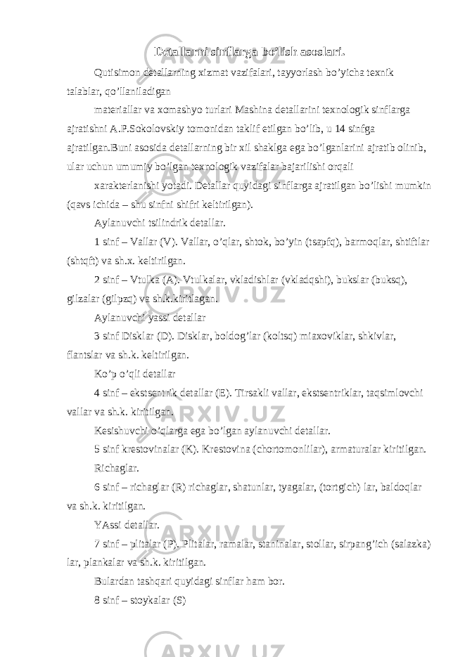 Detallarni sinflarga bo’lish asoslari. Qutisimon detallarning xizmat vazifalari, tayyorlash bo’yicha texnik talablar, qo’llaniladigan materiallar va xomashyo turlari Mashina detallarini texnologik sinflarga ajratishni A.P.Sokolovskiy tomonidan taklif etilgan bo’lib, u 14 sinfga ajratilgan.Buni asosida detallarning bir xil shaklga ega bo’lganlarini ajratib olinib, ular uchun umumiy bo’lgan texnologik vazifalar bajarilishi orqali xarakterlanishi yotadi. Detallar quyidagi sinflarga ajratilgan bo’lishi mumkin (qavs ichida – shu sinfni shifri keltirilgan). Aylanuvchi tsilindrik detallar. 1 sinf – Vallar (V). Vallar, o’qlar, shtok, bo’yin (tsapfq), barmoqlar, shtiftlar (shtqft) va sh.x. keltirilgan. 2 sinf – Vtulka (A). Vtulkalar, vkladishlar (vkladqshi), bukslar (buksq), gilzalar (gilpzq) va sh.k.kiritlagan. Aylanuvchi yassi detallar 3 sinf Disklar (D). Disklar, boldog’lar (koltsq) miaxoviklar, shkivlar, flantslar va sh.k. keltirilgan. Ko’p o’qli detallar 4 sinf – ekstsentrik detallar (E). Tirsakli vallar, ekstsentriklar, taqsimlovchi vallar va sh.k. kiritilgan. Kesishuvchi o’qlarga ega bo’lgan aylanuvchi detallar. 5 sinf krestovinalar (K). Krestovina (chortomonlilar), armaturalar kiritilgan. Richaglar. 6 sinf – richaglar (R) richaglar, shatunlar, tyagalar, (tortgich) lar, baldoqlar va sh.k. kiritilgan. YAssi detallar. 7 sinf – plitalar (P). Plitalar, ramalar, staninalar, stollar, sirpang’ich (salazka) lar, plankalar va sh.k. kiritilgan. Bulardan tashqari quyidagi sinflar ham bor. 8 sinf – stoykalar (S) 