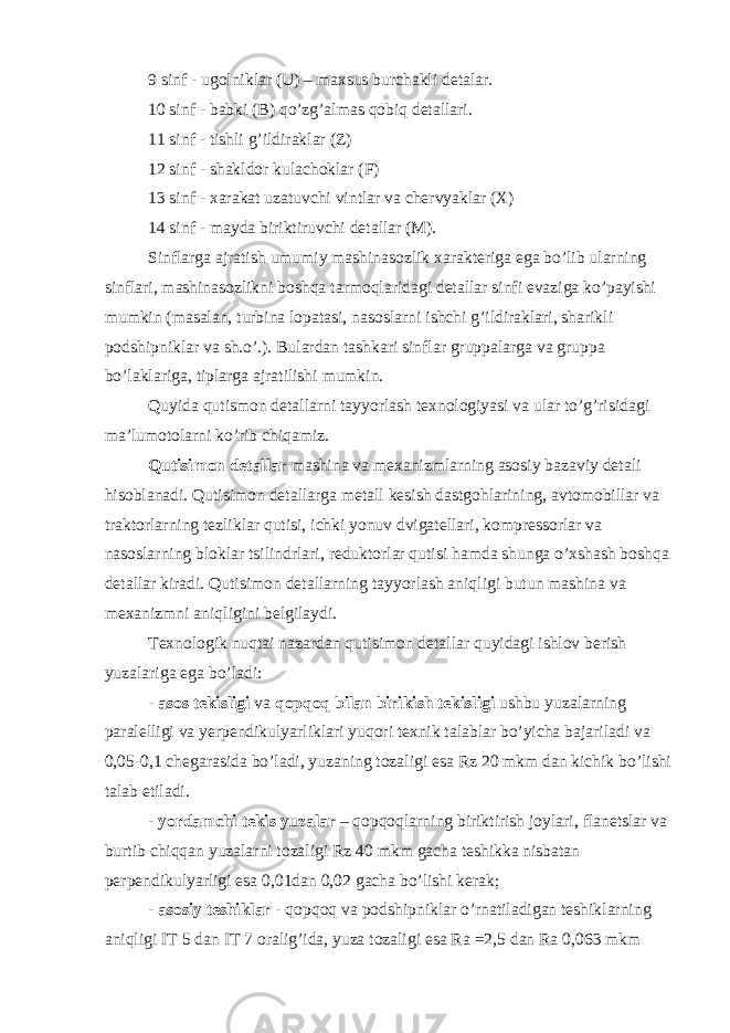 9 sinf - ugolniklar (U) – maxsus burchakli detalar. 10 sinf - babki (B) qo’zg’almas qobiq detallari. 11 sinf - tishli g’ildiraklar (Z) 12 sinf - shakldor kulachoklar (F) 13 sinf - xarakat uzatuvchi vintlar va chervyaklar (X) 14 sinf - mayda biriktiruvchi detallar (M). Sinflarga ajratish umumiy mashinasozlik xarakteriga ega bo’lib ularning sinflari, mashinasozlikni boshqa tarmoqlaridagi detallar sinfi evaziga ko’payishi mumkin (masalan, turbina lopatasi, nasoslarni ishchi g’ildiraklari, sharikli podshipniklar va sh.o’.). Bulardan tashkari sinflar gruppalarga va gruppa bo’laklariga, tiplarga ajratilishi mumkin. Quyida qutismon detallarni tayyorlash texnologiyasi va ular to’g’risidagi ma’lumotolarni ko’rib chiqamiz. Qutisimon detallar mashina va mexanizmlarning asosiy bazaviy detali hisoblanadi. Qutisimon detallarga metall kesish dastgohlarining, avtomobillar va traktorlarning tezliklar qutisi, ichki yonuv dvigatellari, kompressorlar va nasoslarning bloklar tsilindrlari, reduktorlar qutisi hamda shunga o’xshash boshqa detallar kiradi. Qutisimon detallarning tayyorlash aniqligi butun mashina va mexanizmni aniqligini belgilaydi. Texnologik nuqtai nazardan qutisimon detallar quyidagi ishlov berish yuzalariga ega bo’ladi: - asos tekisligi va qopqoq bilan birikish tekisligi ushbu yuzalarning paralelligi va yerpendikulyarliklari yuqori texnik talablar bo’yicha bajariladi va 0,05-0,1 chegarasida bo’ladi, yuzaning tozaligi esa Rz 20 mkm dan kichik bo’lishi talab etiladi. - yordamchi tekis yuzalar – qopqoqlarning biriktirish joylari, flanetslar va burtib chiqqan yuzalarni tozaligi Rz 40 mkm gacha teshikka nisbatan perpendikulyarligi esa 0,01dan 0,02 gacha bo’lishi kerak; - asosiy teshiklar - qopqoq va podshipniklar o’rnatiladigan teshiklarning aniqligi IT 5 dan IT 7 oralig’ida, yuza tozaligi esa Ra =2,5 dan Ra 0,063 mkm 