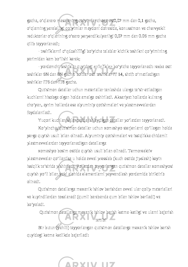 gacha, o’qlararo masofaning qo’yimlar chegarasi0,02 mm dan 0,1 gacha, o’qlarning paralelligi qo’yimlar maydoni doirasida, konussimon va chervyakli reduktorlar o’qlarining o’zaro perpendikulyarligi 0,02 mm dan 0.06 mm gacha qilib tayyorlanadi; - teshiklarni o’qdoshliligi bo’yicha talablar kichik teshikni qo’yimining yarimidan kam bo’lishi kerak; - yordamchi teshiklar quyidagi aniqliklar bo’yicha tayyorlanadi: rezba osti teshiklar 6N dan 8N gacha: boltlar osti teshiklar IT 14, shtift o’rnatiladigan teshiklar IT6 dan IT8 gacha. Qutisimon detallar uchun materiallar tanlashda ularga ta’sir etiladigan kuchlarni hisobga olgan holda amalga oshiriladi. Aksariyat hollarda kulrang cho’yan, ayrim hollarda esa alyuminiy qotishmalari va plastmavvalardan foydalaniladi. Yuqori kuchlanishlar ostida ishlaydigan detallar po’latdan tayyorlanadi. Ko’pincha, qutisimon detallar uchun xomashyo sterjenlarni qo’llagan holda yerga quyish usuli bilan olinadi. Alyuminiy qotishmalari va issiqlikka chidamli plastmavvalardan tayyorlanadigan detallarga xomashyo bosim ostida quyish usuli bilan olinadi. Termoreaktiv plastmavvalar qo’llanilsa u holda avval presslab (kuch ostida jipslash) keyin issiqlik ta’sirida pishiriladi. Po’latdan tayyorlangan qutisimon detallar xomashyosi quyish yo’li bilan yoki alohida elementlarni payvandlash yordamida biriktirib olinadi. Qutisimon detallarga mexanik ishlov berishdan avval ular qolip materiallari va kuyindilardan tozalanadi (qumli barabanda qum bilan ishlov beriladi) va bo’yaladi. Qutisimon detallarga mexanik ishlov berish ketma-ketligi va ularni bajarish tartibi Bir butun (yahlit) tayyorlangan qutisimon detallarga mexanik ishlov berish quyidagi ketma-ketlikda bajariladi: 