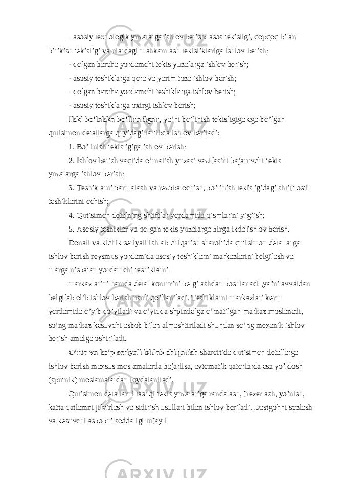 - asosiy texnologik yuzalarga ishlov berish: asos tekisligi, qopqoq bilan birikish tekisligi va ulardagi mahkamlash tekisliklariga ishlov berish; - qolgan barcha yordamchi tekis yuzalarga ishlov berish; - asosiy teshiklarga qora va yarim toza ishlov berish; - qolgan barcha yordamchi teshiklarga ishlov berish; - asosiy teshiklarga oxirgi ishlov berish; Ikki bo’lakka bo’linadigan , ya’ni bo’linish tekisligiga ega bo’lgan qutisimon detallarga quyidagi tartibda ishlov beriladi: 1. Bo’linish tekisligiga ishlov berish; 2. Ishlov berish vaqtida o’rnatish yuzasi vazifasini bajaruvchi tekis yuzalarga ishlov berish; 3. Teshiklarni parmalash va rezpba ochish, bo’linish tekisligidagi shtift osti teshiklarini ochish; 4. Qutisimon detalning shtiftlar yordamida qismlarini yig’ish; 5. Asosiy teshiklar va qolgan tekis yuzalarga birgalikda ishlov berish. Donali va kichik seriyali ishlab-chiqarish sharoitida qutisimon detallarga ishlov berish reysmus yordamida asosiy teshiklarni markazlarini belgilash va ularga nisbatan yordamchi teshiklarni markazlarini hamda detal konturini belgilashdan boshlanadi ,ya’ni avvaldan belgilab olib ishlov berish usuli qo’llaniladi. Teshiklarni markazlari kern yordamida o’yib qo’yiladi va o’yiqqa shpindelga o’rnatilgan markaz moslanadi, so’ng markaz kesuvchi asbob bilan almashtiriladi shundan so’ng mexanik ishlov berish amalga oshiriladi. O’rta va ko’p seriyali ishlab chiqarish sharoitida qutisimon detallarga ishlov berish maxsus moslamalarda bajarilsa, avtomatik qatorlarda esa yo’ldosh (sputnik) moslamalardan foydalaniladi. Qutisimon detallarni tashqi tekis yuzalariga randalash, frezerlash, yo’nish, katta qatlamni jilvirlash va sidirish usullari bilan ishlov beriladi. Dastgohni sozlash va kesuvchi asbobni soddaligi tufayli 