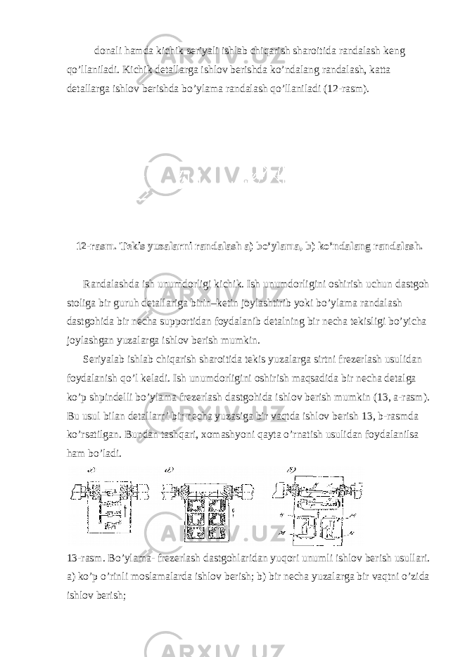 donali hamda kichik seriyali ishlab chiqarish sharoitida randalash keng qo’llaniladi. Kichik detallarga ishlov berishda ko’ndalang randalash, katta detallarga ishlov berishda bo’ylama randalash qo’llaniladi ( 12-rasm). 12-rasm. Tekis yuzalarni randalash a) bo’ylama, b) ko’ndalang randalash. Randalashda ish unumdorligi kichik. Ish unumdorligini oshirish uchun dastgoh stoliga bir guruh detallariga birin–ketin joylashtirib yoki bo’ylama randalash dastgohida bir necha supportidan foydalanib detalning bir necha tekisligi bo’yicha joylashgan yuzalarga ishlov berish mumkin. Seriyalab ishlab chiqarish sharoitida tekis yuzalarga sirtni frezerlash usulidan foydalanish qo’l keladi. Ish unumdorligini oshirish maqsadida bir necha detalga ko’p shpindelli bo’ylama frezerlash dastgohida ishlov berish mumkin (13, a-rasm). Bu usul bilan detallarni bir necha yuzasiga bir vaqtda ishlov berish 13, b-rasmda ko’rsatilgan. Bundan tashqari, xomashyoni qayta o’rnatish usulidan foydalanilsa ham bo’ladi. 13-rasm. Bo’ylama- frezerlash dastgohlaridan yuqori unumli ishlov berish usullari. a) ko’p o’rinli moslamalarda ishlov berish; b) bir necha yuzalarga bir vaqtni o’zida ishlov berish; 