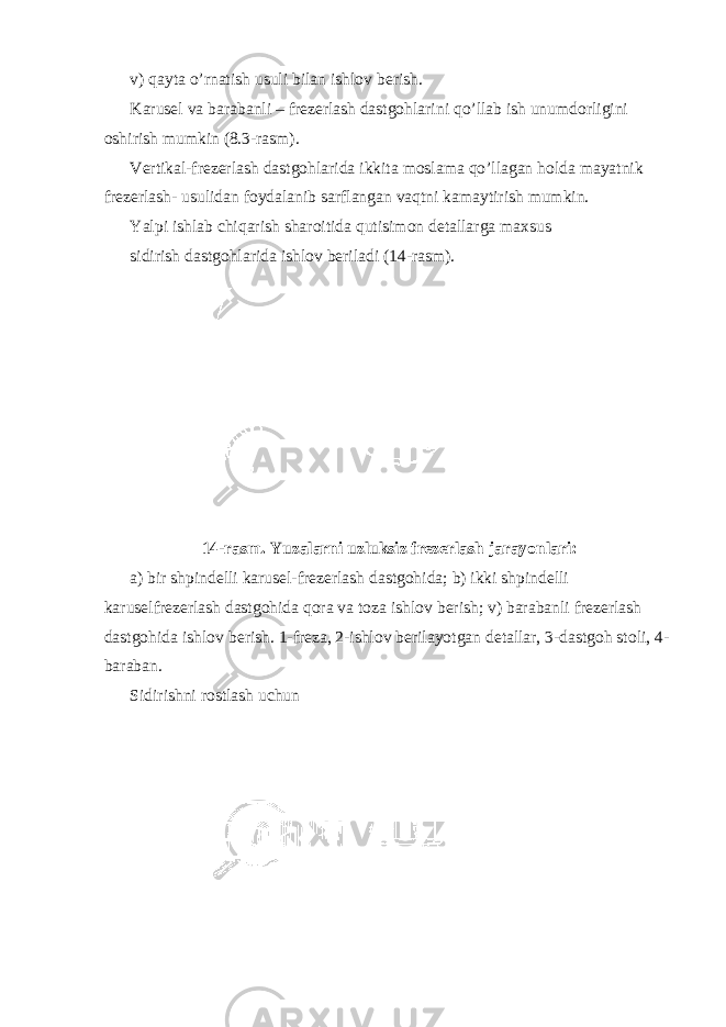 v) qayta o’rnatish usuli bilan ishlov berish. Karusel va barabanli – frezerlash dastgohlarini qo’llab ish unumdorligini oshirish mumkin (8.3-rasm). Vertikal-frezerlash dastgohlarida ikkita moslama qo’llagan holda mayatnik frezerlash- usulidan foydalanib sarflangan vaqtni kamaytirish mumkin. Yalpi ishlab chiqarish sharoitida qutisimon detallarga maxsus sidirish dastgohlarida ishlov beriladi (14-rasm). 14-rasm. Yuzalarni uzluksiz frezerlash jarayonlari: a) bir shpindelli karusel-frezerlash dastgohida; b) ikki shpindelli karuselfrezerlash dastgohida qora va toza ishlov berish; v) barabanli frezerlash dastgohida ishlov berish. 1-freza, 2-ishlov berilayotgan detallar, 3-dastgoh stoli, 4- baraban. Sidirishni rostlash uchun 