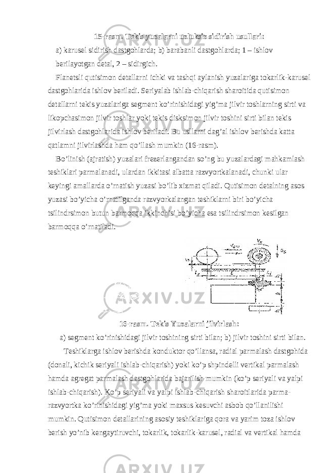 15-rasm. Tekis yuzalarni uzluksiz sidirish usullari: a) karusel sidirish dastgohlarda; b) barabanli dastgohlarda; 1 – ishlov berilayotgan detal, 2 – sidirgich. Flanetsli qutisimon detallarni ichki va tashqi aylanish yuzalariga tokarlik-karusel dastgohlarida ishlov beriladi. Seriyalab ishlab-chiqarish sharoitida qutisimon detallarni tekis yuzalariga segment ko’rinishidagi yig’ma jilvir toshlarning sirti va likopchasimon jilvir toshlar yoki tekis disksimon jilvir toshini sirti bilan tekis jilvirlash dastgohlarida ishlov beriladi. Bu usllarni dag’al ishlov berishda katta qatlamni jilvirlashda ham qo’llash mumkin (16-rasm). Bo’linish (ajratish) yuzalari frezerlangandan so’ng bu yuzalardagi mahkamlash teshiklari parmalanadi, ulardan ikkitasi albatta razvyortkalanadi, chunki ular keyingi amallarda o’rnatish yuzasi bo’lib xizmat qiladi. Qutisimon detalning asos yuzasi bo’yicha o’rnatilganda razvyorkalangan teshiklarni biri bo’yicha tsilindrsimon butun barmoqqa ikkinchisi bo’yicha esa tsilindrsimon kesilgan barmoqqa o’rnatiladi. 16-rasm. Tekis Yuzalarni jilvirlash: a) segment ko’rinishidagi jilvir toshining sirti bilan; b) jilvir toshini sirti bilan. Teshiklarga ishlov berishda konduktor qo’llansa, radial parmalash dastgohida (donali, kichik seriyali ishlab-chiqarish) yoki ko’p shpindelli vertikal parmalash hamda agregat parmalash dastgohlarida bajarilish mumkin (ko’p seriyali va yalpi ishlab-chiqarish). Ko’p seriyali va yalpi ishlab-chiqarish sharoitlarida parma- razvyortka ko’rinishidagi yig’ma yoki maxsus kesuvchi asbob qo’llanilishi mumkin. Qutisimon detallarining asosiy teshiklariga qora va yarim toza ishlov berish yo’nib kengaytiruvchi, tokarlik, tokarlik-karusel, radial va vertikal hamda 