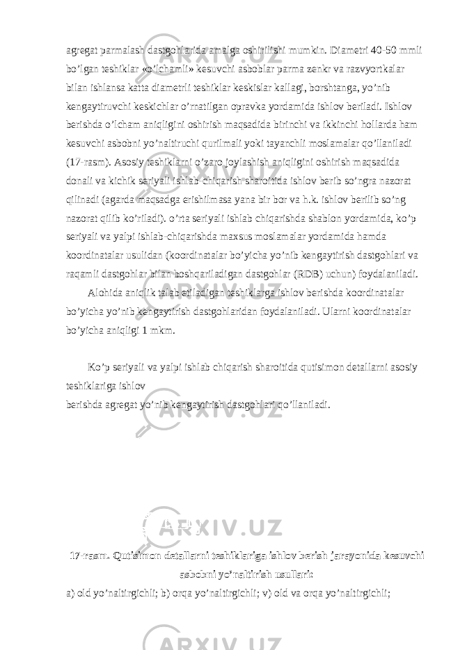 agregat parmalash dastgohlarida amalga oshirilishi mumkin. Diametri 40-50 mmli bo’lgan teshiklar «o’lchamli» kesuvchi asboblar parma zenkr va razvyortkalar bilan ishlansa katta diametrli teshiklar keskislar kallagi, borshtanga, yo’nib kengaytiruvchi keskichlar o’rnatilgan opravka yordamida ishlov beriladi. Ishlov berishda o’lcham aniqligini oshirish maqsadida birinchi va ikkinchi hollarda ham kesuvchi asbobni yo’naltiruchi qurilmali yoki tayanchli moslamalar qo’llaniladi (17-rasm). Asosiy teshiklarni o’zaro joylashish aniqligini oshirish maqsadida donali va kichik seriyali ishlab-chiqarish sharoitida ishlov berib so’ngra nazorat qilinadi (agarda maqsadga erishilmasa yana bir bor va h.k. ishlov berilib so’ng nazorat qilib ko’riladi). o’rta seriyali ishlab chiqarishda shablon yordamida, ko’p seriyali va yalpi ishlab-chiqarishda maxsus moslamalar yordamida hamda koordinatalar usulidan (koordinatalar bo’yicha yo’nib kengaytirish dastgohlari va raqamli dastgohlar bilan boshqariladigan dastgohlar (RDB) uchun) foydalaniladi. Alohida aniqlik talab etiladigan teshiklarga ishlov berishda koordinatalar bo’yicha yo’nib kengaytirish dastgohlaridan foydalaniladi. Ularni koordinatalar bo’yicha aniqligi 1 mkm. Ko’p seriyali va yalpi ishlab chiqarish sharoitida qutisimon detallarni asosiy teshiklariga ishlov berishda agregat yo’nib kengaytirish dastgohlari qo’llaniladi. 17-rasm. Qutisimon detallarni teshiklariga ishlov berish jarayonida kesuvchi asbobni yo’naltirish usullari: a) old yo’naltirgichli; b) orqa yo’naltirgichli; v) old va orqa yo’naltirgichli; 