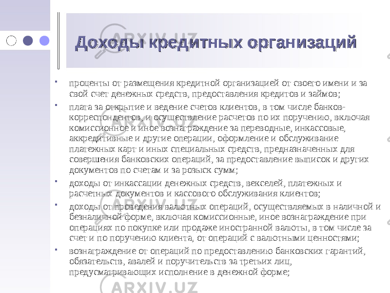 Доходы кредитных организацийДоходы кредитных организаций  проценты от размещения кредитной организацией от своего имени и за свой счет денежных средств, предоставления кредитов и займов;  плата за открытие и ведение счетов клиентов, в том числе банков- корреспондентов, и осуществление расчетов по их поручению, включая комиссионное и иное вознаграждение за переводные, инкассовые, аккредитивные и другие операции, оформление и обслуживание платежных карт и иных специальных средств, предназначенных для совершения банковских операций, за предоставление выписок и других документов по счетам и за розыск сумм;  доходы от инкассации денежных средств, векселей, платежных и расчетных документов и кассового обслуживания клиентов;  доходы от проведения валютных операций, осуществляемых в наличной и безналичной форме, включая комиссионные, иное вознаграждение при операциях по покупке или продаже иностранной валюты, в том числе за счет и по поручению клиента, от операций с валютными ценностями;  вознаграждение от операций по предоставлению банковских гарантий, обязательств, авалей и поручительств за третьих лиц, предусматривающих исполнение в денежной форме; 