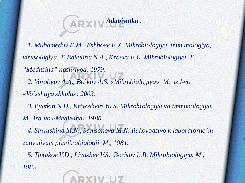 Adabiyotlar :   1. Muhamedov E.M., Eshboev E.X. Mikrobiologiya, immunologiya, virusologiya. T. Bakulina N.A., Kraeva E.L. Mikrobiologiya. T., “Meditsina” nashriyoti. 1979. 2. Vorobyov A.A., Bo`kov A.S. «Mikrobiologiya». M., izd-vo «Vo`sshaya shkola». 2003. 3. Pyatkin N.D., Krivoshein Yu.S. Mikrobiologiya va immunologiya. M., izd-vo «Meditsina» 1980. 4. Sinyushina M.N., Samsonova M.N. Rukovodstvo k laboratorno`m zanyatiyam pomikrobiologii. M., 1981. 5. Timakov V.D., Livashev V.S., Borisov L.B. Mikrobiologiya. M., 1983. 