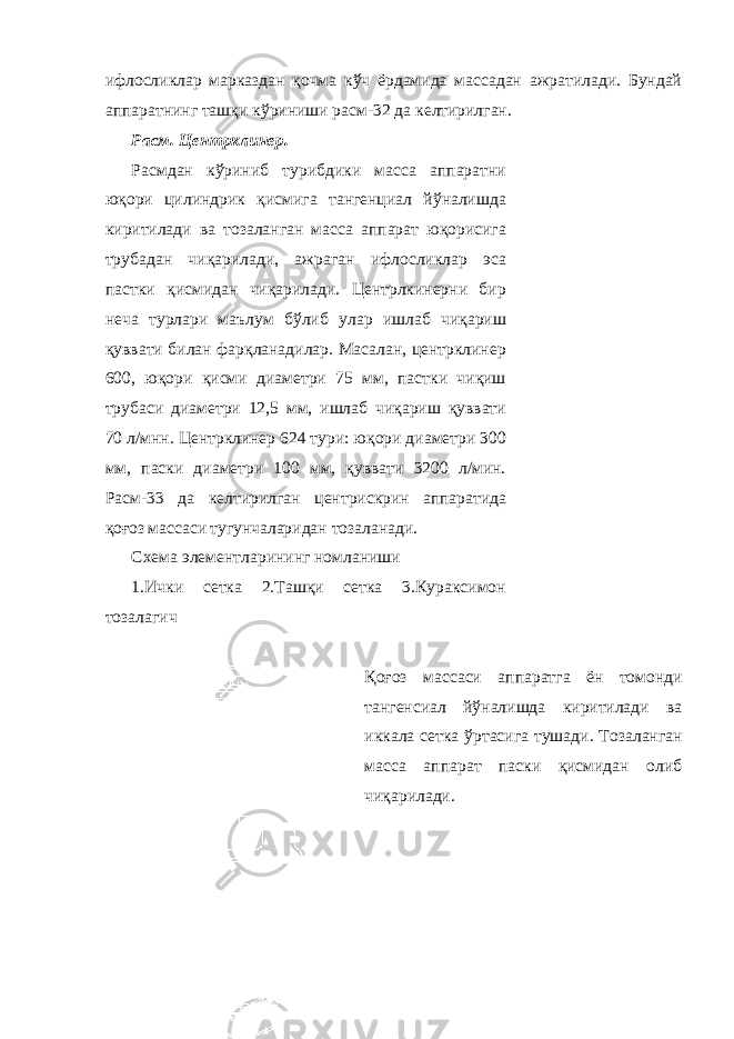 ифлосликлар марказдан қочма кўч ёрдамида массадан ажратилади. Бундай аппаратнинг ташқи кўриниши расм-32 да келтирилган. Расм. Центрклинер. Расмдан кўриниб турибдики масса аппаратни юқори цилиндрик қисмига тангенциал йўналишда киритилади ва тозаланган масса аппарат юқорисига трубадан чиқарилади, ажраган ифлосликлар эса пастки қисмидан чиқарилади. Центрлкинерни бир неча турлари маълум бўлиб улар ишлаб чиқариш қуввати билан фарқланадилар. Масалан, центрклинер 600, юқори қисми диаметри 75 мм, пастки чиқиш трубаси диаметри 12,5 мм, ишлаб чиқариш қуввати 70 л/мнн. Центрклинер 624 тури: юқори диаметри 300 мм, паски диаметри 100 мм, қуввати 3200 л/мин. Расм-33 да келтирилган центрискрин аппаратида қоғоз массаси тугунчаларидан тозаланади. Схема элементларининг номланиши 1.Ички сетка 2.Ташқи сетка 3.Кураксимон тозалагич Қоғоз массаси аппаратга ён томонди тангенсиал йўналишда киритилади ва иккала сетка ўртасига тушади . Тозаланган масса аппарат паски қисмидан олиб чиқарилади. 
