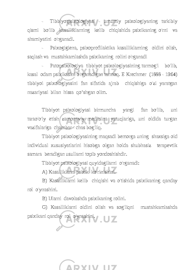 - Tibbiyotpsixologiyasi - umumiy psixologiyaning tarkibiy qismi bo&#39;lib kasalliklarning kelib chiqishida psixikaning o&#39;rni va ahamiyatini o&#39;rganadi. - Psixogigiena, psixoprofilaktika kasalliklarning oldini olish, saqlash va mustahkamlashda psixikaning rolini o&#39;rganadi - Patopsixologiya tibbiyot psixologiyasining tarmog&#39;i bo&#39;lib, kasal odam psixikasini o&#39;rganadigan tarmoq. E Krechmer (1888 - 1964) tibbiyoi psixologiyasini fan sifatida ajrab chiqishiga o&#39;zi yaratgan nazariyasi bilan hissa qo’shgan olim. Tibbiyot psixologiyasi birmuncha yangi fan bo&#39;lib, uni tarao&#39;o&#39;iy etish zamonaviy meditsina yutuqlariga, uni oldida turgan vazifalariga chambar - chas bog&#39;liq. Tibbiyot psixologiyasining maqsadi bemorga uning shaxsiga oid individual xususiyatlarini hisobga olgan holda shubhasiz terapevtik samara beradigan usullarni topib yondoshishdir. Tibbiyot psixologiyasi quyidagilarni o&#39;rganadi: A) Kasalliklarni psixik ko&#39;rinishini. B) Kasalliklarni kelib chiqishi va o&#39;tishida psixikaning qanday rol o&#39;ynashini. B) Ularni davolashda psixikaning rolini. G) Kasalliklarni oldini olish va sog&#39;liqni mustahkamlashda psixikani qanday rol o&#39;ynashini. 