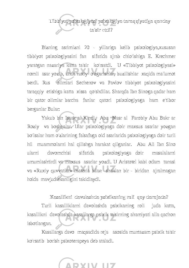  Tibbiyot psixologiyasi psixologiya taraqqiyotiga qanday ta&#39;sir etdi? Bizning asrimizni 20 - yillariga kelib psixologiya,xususan tibbiyot psixologiyasini fan sifatida ajrab chio&#39;ishiga E. Krechmer yaratgan nazariya katta ta&#39;sir ko&#39;rsatdi. U «Tibbiyot psixologiyasi» nomli asar yozib, unda ruxiy o&#39;zgarishlar, buzilishlar xaqida ma&#39;lumot berdi. Rus olimlari Sechenov va Pavlov tibbiyot psixologiyasini taraqqiy etishiga katta xissa qo&#39;shdilar. Sharqda Ibn Sinoga qadar ham bir qator olimlar barcha fanlar qatori psixologiyaga ham e&#39;tibor berganlar Bular: Yakub bin Isaak al Kindi, Abu Nasr al Farobiy Abu Bakr ar Roziy va boshqalar. Ular psixologiyaga doir maxsus asarlar yozgan bo&#39;lsalar ham o&#39;zlarining falsafaga oid asarlarida psixologiyaga doir turli hil muammolarni hal qilishga harakat qilganlar. Abu Ali Ibn Sino ularni davomchisi sifatida psixologiyaga doir masalalarni umumlashtirdi va maxsus asarlar yozdi. U Aristotel kabi odam tanasi va «Ruxiy quvvatlar» materia bilan shaklan bir - biridan ajralmagan holda mavjud ekanligini takidlaydi. Kasallikni davolashda psixikaning roli qay darajada? Turli kasalliklarni davolashda psixikaning roli juda katta, kasallikni davolashda kasallarga psixik ta&#39;sirning ahamiyati alla qachon isbotlangan. Kasallarga davo maqsadida reja asosida muntazam psixik ta&#39;sir ko&#39;rsatib borish psixoterapeya deb ataladi. 