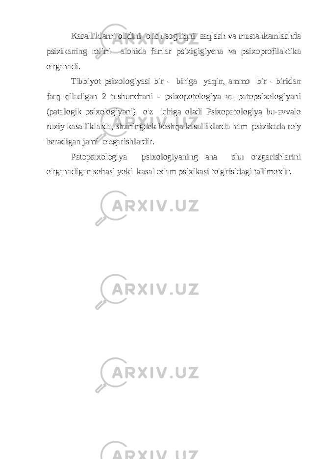 Kasalliklarni olidini olish sog&#39;liqni saqlash va mustahkamlashda psixikaning rolini alohida fanlar psixigigiyena va psixoprofilaktika o&#39;rganadi. Tibbiyot psixologiyasi bir - biriga yaqin, ammo bir - biridan farq qiladigan 2 tushunchani - psixopotologiya va patopsixologiyani (patalogik psixologiyani) o&#39;z ichiga oladi Psixopatologiya bu-avvalo ruxiy kasalliklarda, shuningdek boshqa kasalliklarda ham psixikada ro&#39;y beradigan jami o&#39;zgarishlardir. Patopsixologiya psixologiyaning ana shu o&#39;zgarishlarini o&#39;rganadigan sohasi yoki kasal odam psixikasi to&#39;g&#39;risidagi ta&#39;limotdir. 