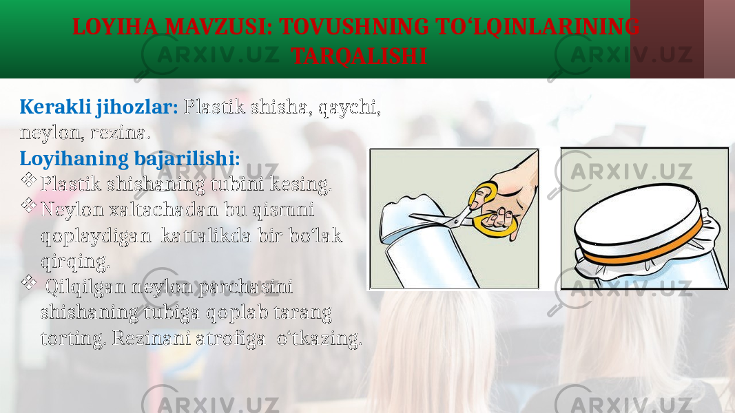 LOYIHA MAVZUSI: TOVUSHNING TO‘LQINLARINING TARQALISHI Kerakli jihozlar: Plastik shisha, qaychi, neylon, rezina. Loyihaning bajarilishi:  Plastik shishaning tubini kesing.  Neylon xaltachadan bu qismni qoplaydigan kattalikda bir bo‘lak qirqing.  Qilqilgan neylon parchasini shishaning tubiga qoplab tarang torting. Rezinani atrofiga o‘tkazing. 