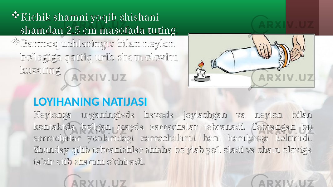  Kichik shamni yoqib shishani shamdan 2,5 cm masofada tuting.  Barmoq uchlaringiz bilan neylon bo‘lagiga qattiq urib sham olovini kuzating LOYIHANING NATIJASI Neylonga urganingizda havoda joylashgan va neylon bilan kontaktda bo‘lgan mayda zarrachalar tebranadi. Tebrangan bu zarrachalar yonlaridagi zarrachalarni ham harakatga keltiradi. Shunday qilib tebranishlar shisha bo‘ylab yo‘l oladi va sham oloviga ta’sir etib shamni o‘chiradi. 