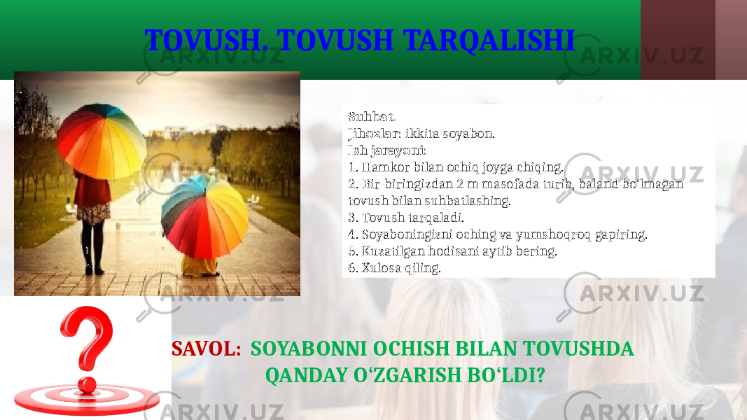 Suhbat. Jihozlar: ikkita soyabon. Ish jarayoni: 1. Hamkor bilan ochiq joyga chiqing. 2. Bir-biringizdan 2 m masofada turib, baland bo‘lmagan tovush bilan suhbatlashing. 3. Tovush tarqaladi. 4. Soyaboningizni oching va yumshoqroq gapiring. 5. Kuzatilgan hodisani aytib bering. 6. Xulosa qiling. TOVUSH. TOVUSH TARQALISHI SAVOL: SOYABONNI OCHISH BILAN TOVUSHDA QANDAY O‘ZGARISH BO‘LDI? 