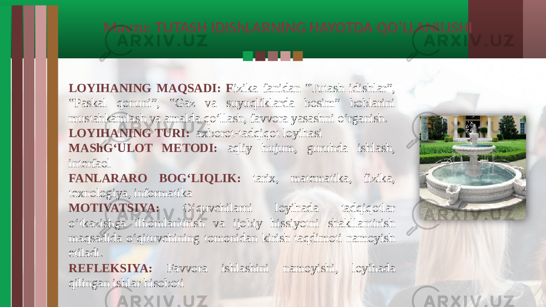 Mavzu: TUTASH IDIShLARNING HAYOTDA QO‘LLANILISHI LOYIHANING MAQSADI: F izika fanidan “Tutash idishlar”, “Paskal qonuni”, “Gaz va suyuqliklarda bosim” boblarini mustahkamlash va amalda qo‘llash, favvora yasashni o‘rganish. LOYIHANING TURI: axborot-tadqiqot loyihasi MAShG‘ULOT METODI: aqliy hujum, guruhda ishlash, interfaol FANLARARO BOG‘LIQLIK: tarix, matematika, fizika, texnologiya, informatika MOTIVATSIYA: O‘quvchilarni loyihada tadqiqotlar o‘tkazishga ilhomlantirish va ijobiy hissiyotni shakllantirish maqsadida o‘qituvchining tomonidan kirish taqdimoti namoyish etiladi. REFLEKSIYA: Favvora ishlashini namoyishi, loyihada qilingan ishlar hisoboti 