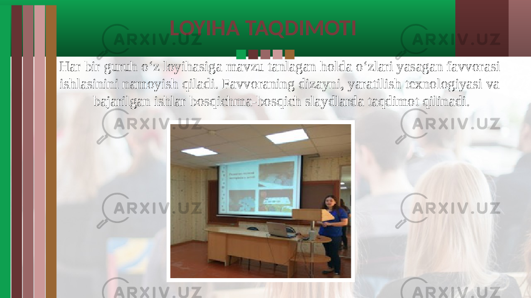 LOYIHA TAQDIMOTI Har bir guruh o‘z loyihasiga mavzu tanlagan holda o‘zlari yasagan favvorasi ishlasinini namoyish qiladi. Favvoraning dizayni, yaratilish texnologiyasi va bajarilgan ishlar bosqichma-bosqich slaydlarda taqdimot qilinadi. 