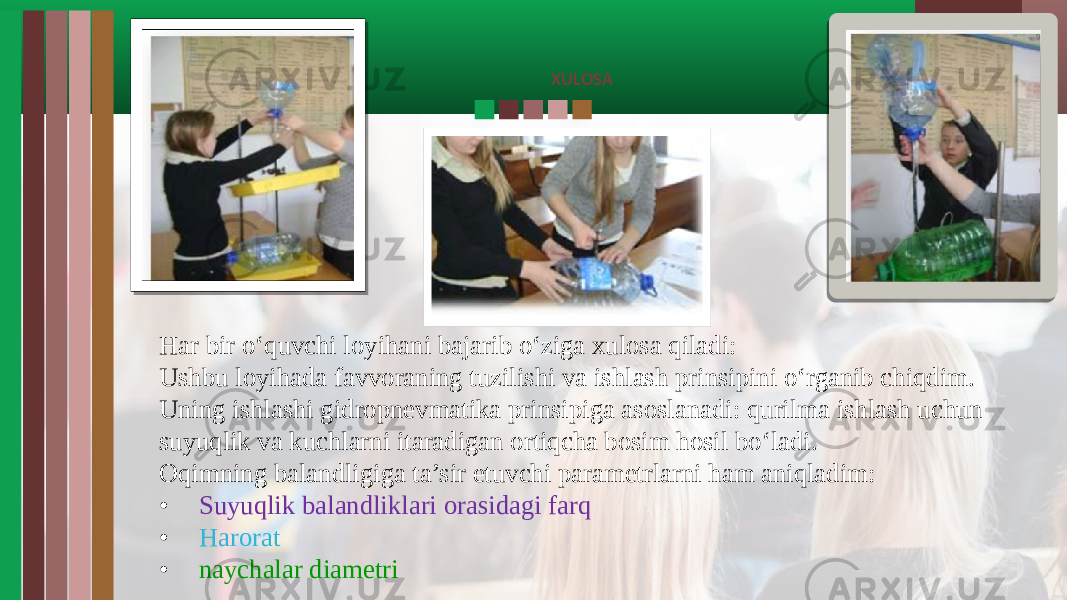 XULOSA Har bir o‘quvchi loyihani bajarib o‘ziga xulosa qiladi: Ushbu loyihada favvoraning tuzilishi va ishlash prinsipini o‘rganib chiqdim. Uning ishlashi gidropnevmatika prinsipiga asoslanadi: qurilma ishlash uchun suyuqlik va kuchlarni itaradigan ortiqcha bosim hosil bo‘ladi. Oqimning balandligiga ta’sir etuvchi parametrlarni ham aniqladim: • Suyuqlik balandliklari orasidagi farq • Harorat • naychalar diametri 