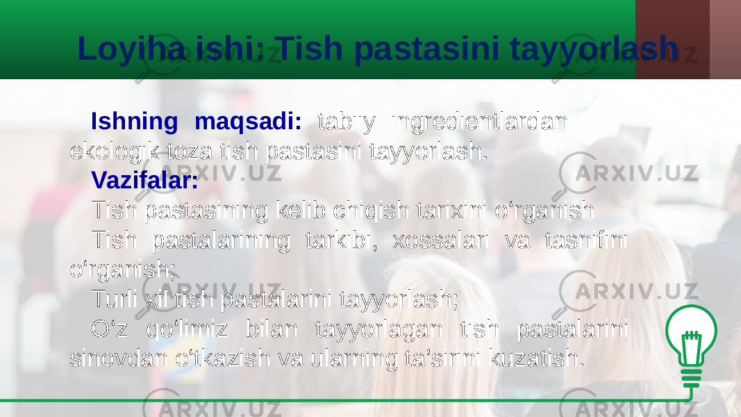 Loyiha ishi: Tish pastasini tayyorlash Ishning maqsadi: tabiiy ingredientlardan ekologik toza tish pastasini tayyorlash. Vazifalar: Tish pastasining kelib chiqish tarixini o‘rganish Tish pastalarining tarkibi, xossalari va tasnifini o‘rganish; Turli xil tish pastalarini tayyorlash; O‘z qo‘limiz bilan tayyorlagan tish pastalarini sinovdan o‘tkazish va ularning ta’sirini kuzatish. 