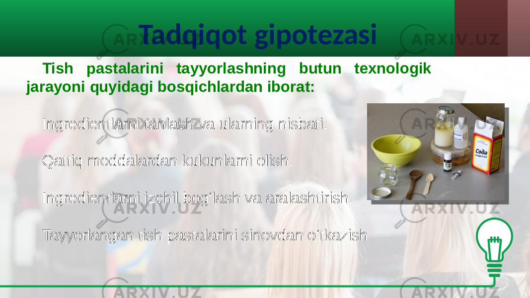 Tadqiqot gipotezasi Tish pastalarini tayyorlashning butun texnologik jarayoni quyidagi bosqichlardan iborat: Ingredientlarni tanlash va ularning nisbati. Qattiq moddalardan kukunlarni olish. Ingredientlarni izchil bog‘lash va aralashtirish. Tayyorlangan tish pastalarini sinovdan o‘tkazish 