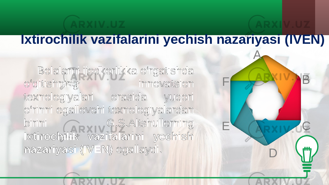 Ixtirochilik vazifalarini yechish nazariyasi ( IVEN )   Bolalarni ijodkorlikka o‘rgatishda o‘qitishning innovatsion texnologiyalari orasida yuqori o‘rinni egallovchi texnologiyalardan birini G.S.Altshullerning Ixtirochilik vazifalarini yechish nazariyasi ( IVEN ) egallaydi. A B C DE F 